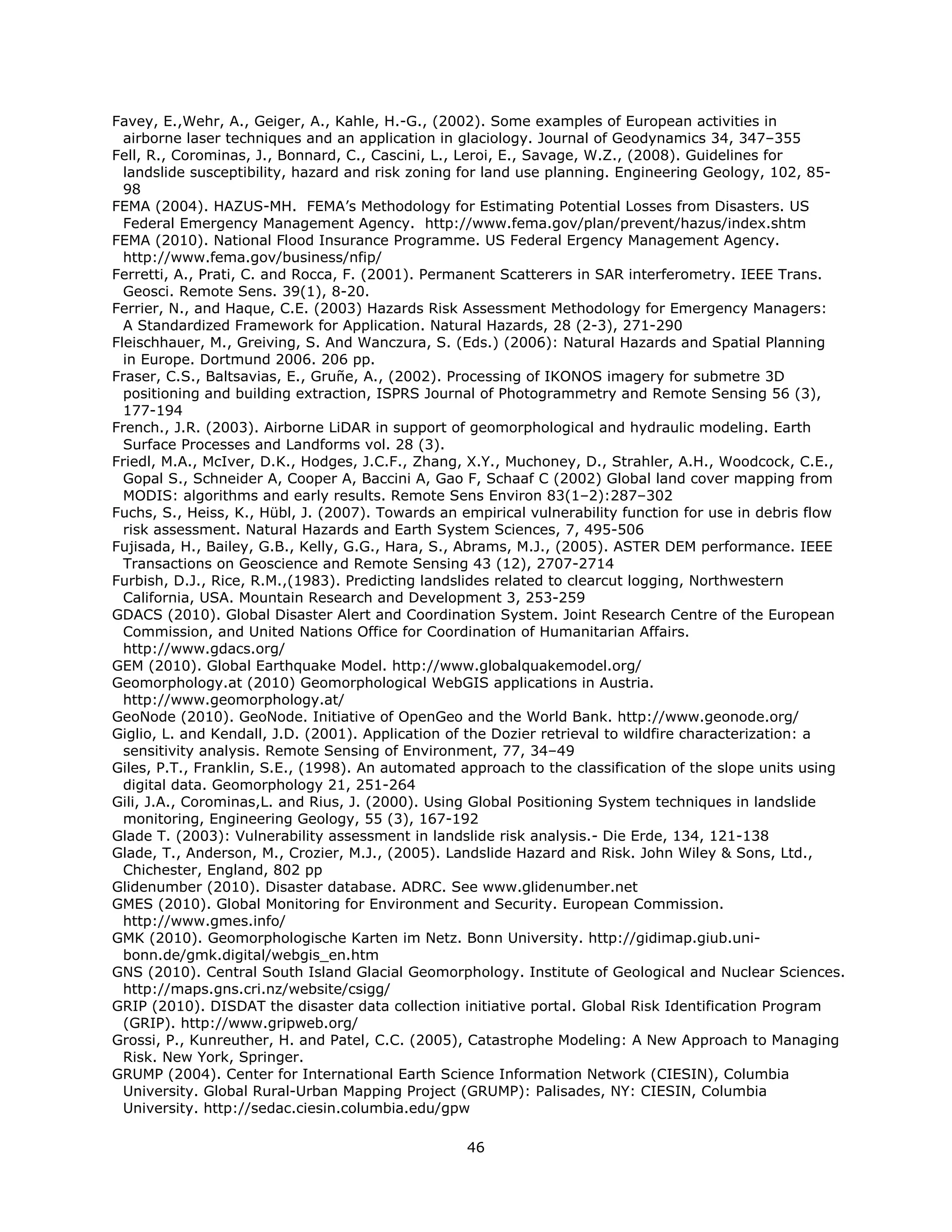 Favey, E.,Wehr, A., Geiger, A., Kahle, H.-G., (2002). Some examples of European activities in
  airborne laser techniques and an application in glaciology. Journal of Geodynamics 34, 347–355
Fell, R., Corominas, J., Bonnard, C., Cascini, L., Leroi, E., Savage, W.Z., (2008). Guidelines for
  landslide susceptibility, hazard and risk zoning for land use planning. Engineering Geology, 102, 85-
  98
FEMA (2004). HAZUS-MH. FEMA’s Methodology for Estimating Potential Losses from Disasters. US
  Federal Emergency Management Agency. http://www.fema.gov/plan/prevent/hazus/index.shtm
FEMA (2010). National Flood Insurance Programme. US Federal Ergency Management Agency.
  http://www.fema.gov/business/nfip/
Ferretti, A., Prati, C. and Rocca, F. (2001). Permanent Scatterers in SAR interferometry. IEEE Trans.
  Geosci. Remote Sens. 39(1), 8-20.
Ferrier, N., and Haque, C.E. (2003) Hazards Risk Assessment Methodology for Emergency Managers:
  A Standardized Framework for Application. Natural Hazards, 28 (2-3), 271-290
Fleischhauer, M., Greiving, S. And Wanczura, S. (Eds.) (2006): Natural Hazards and Spatial Planning
  in Europe. Dortmund 2006. 206 pp.
Fraser, C.S., Baltsavias, E., Gruñe, A., (2002). Processing of IKONOS imagery for submetre 3D
  positioning and building extraction, ISPRS Journal of Photogrammetry and Remote Sensing 56 (3),
  177-194
French., J.R. (2003). Airborne LiDAR in support of geomorphological and hydraulic modeling. Earth
  Surface Processes and Landforms vol. 28 (3).
Friedl, M.A., McIver, D.K., Hodges, J.C.F., Zhang, X.Y., Muchoney, D., Strahler, A.H., Woodcock, C.E.,
  Gopal S., Schneider A, Cooper A, Baccini A, Gao F, Schaaf C (2002) Global land cover mapping from
  MODIS: algorithms and early results. Remote Sens Environ 83(1–2):287–302
Fuchs, S., Heiss, K., Hübl, J. (2007). Towards an empirical vulnerability function for use in debris flow
  risk assessment. Natural Hazards and Earth System Sciences, 7, 495-506
Fujisada, H., Bailey, G.B., Kelly, G.G., Hara, S., Abrams, M.J., (2005). ASTER DEM performance. IEEE
  Transactions on Geoscience and Remote Sensing 43 (12), 2707-2714
Furbish, D.J., Rice, R.M.,(1983). Predicting landslides related to clearcut logging, Northwestern
  California, USA. Mountain Research and Development 3, 253-259
GDACS (2010). Global Disaster Alert and Coordination System. Joint Research Centre of the European
  Commission, and United Nations Office for Coordination of Humanitarian Affairs.
  http://www.gdacs.org/
GEM (2010). Global Earthquake Model. http://www.globalquakemodel.org/
Geomorphology.at (2010) Geomorphological WebGIS applications in Austria.
  http://www.geomorphology.at/
GeoNode (2010). GeoNode. Initiative of OpenGeo and the World Bank. http://www.geonode.org/
Giglio, L. and Kendall, J.D. (2001). Application of the Dozier retrieval to wildfire characterization: a
  sensitivity analysis. Remote Sensing of Environment, 77, 34–49
Giles, P.T., Franklin, S.E., (1998). An automated approach to the classification of the slope units using
  digital data. Geomorphology 21, 251-264
Gili, J.A., Corominas,L. and Rius, J. (2000). Using Global Positioning System techniques in landslide
  monitoring, Engineering Geology, 55 (3), 167-192
Glade T. (2003): Vulnerability assessment in landslide risk analysis.- Die Erde, 134, 121-138
Glade, T., Anderson, M., Crozier, M.J., (2005). Landslide Hazard and Risk. John Wiley & Sons, Ltd.,
  Chichester, England, 802 pp
Glidenumber (2010). Disaster database. ADRC. See www.glidenumber.net
GMES (2010). Global Monitoring for Environment and Security. European Commission.
  http://www.gmes.info/
GMK (2010). Geomorphologische Karten im Netz. Bonn University. http://gidimap.giub.uni-
  bonn.de/gmk.digital/webgis_en.htm
GNS (2010). Central South Island Glacial Geomorphology. Institute of Geological and Nuclear Sciences.
  http://maps.gns.cri.nz/website/csigg/
GRIP (2010). DISDAT the disaster data collection initiative portal. Global Risk Identification Program
  (GRIP). http://www.gripweb.org/
Grossi, P., Kunreuther, H. and Patel, C.C. (2005), Catastrophe Modeling: A New Approach to Managing
  Risk. New York, Springer.
GRUMP (2004). Center for International Earth Science Information Network (CIESIN), Columbia
  University. Global Rural-Urban Mapping Project (GRUMP): Palisades, NY: CIESIN, Columbia
  University. http://sedac.ciesin.columbia.edu/gpw

                                                  46 
 
 