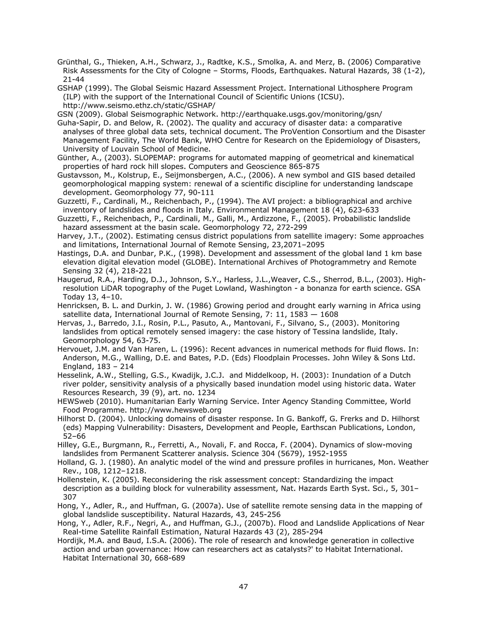 Grünthal, G., Thieken, A.H., Schwarz, J., Radtke, K.S., Smolka, A. and Merz, B. (2006) Comparative
 Risk Assessments for the City of Cologne – Storms, Floods, Earthquakes. Natural Hazards, 38 (1-2),
 21-44
GSHAP (1999). The Global Seismic Hazard Assessment Project. International Lithosphere Program
 (ILP) with the support of the International Council of Scientific Unions (ICSU).
 http://www.seismo.ethz.ch/static/GSHAP/
GSN (2009). Global Seismographic Network. http://earthquake.usgs.gov/monitoring/gsn/
Guha-Sapir, D. and Below, R. (2002). The quality and accuracy of disaster data: a comparative
 analyses of three global data sets, technical document. The ProVention Consortium and the Disaster
 Management Facility, The World Bank, WHO Centre for Research on the Epidemiology of Disasters,
 University of Louvain School of Medicine.
Günther, A., (2003). SLOPEMAP: programs for automated mapping of geometrical and kinematical
 properties of hard rock hill slopes. Computers and Geoscience 865-875
Gustavsson, M., Kolstrup, E., Seijmonsbergen, A.C., (2006). A new symbol and GIS based detailed
 geomorphological mapping system: renewal of a scientific discipline for understanding landscape
 development. Geomorphology 77, 90-111
Guzzetti, F., Cardinali, M., Reichenbach, P., (1994). The AVI project: a bibliographical and archive
 inventory of landslides and floods in Italy. Environmental Management 18 (4), 623-633
Guzzetti, F., Reichenbach, P., Cardinali, M., Galli, M., Ardizzone, F., (2005). Probabilistic landslide
 hazard assessment at the basin scale. Geomorphology 72, 272-299
Harvey, J.T., (2002). Estimating census district populations from satellite imagery: Some approaches
 and limitations, International Journal of Remote Sensing, 23,2071–2095
Hastings, D.A. and Dunbar, P.K., (1998). Development and assessment of the global land 1 km base
 elevation digital elevation model (GLOBE). International Archives of Photogrammetry and Remote
 Sensing 32 (4), 218-221
Haugerud, R.A., Harding, D.J., Johnson, S.Y., Harless, J.L.,Weaver, C.S., Sherrod, B.L., (2003). High-
 resolution LiDAR topography of the Puget Lowland, Washington - a bonanza for earth science. GSA
 Today 13, 4–10.
Henricksen, B. L. and Durkin, J. W. (1986) Growing period and drought early warning in Africa using
 satellite data, International Journal of Remote Sensing, 7: 11, 1583 — 1608
Hervas, J., Barredo, J.I., Rosin, P.L., Pasuto, A., Mantovani, F., Silvano, S., (2003). Monitoring
 landslides from optical remotely sensed imagery: the case history of Tessina landslide, Italy.
 Geomorphology 54, 63-75.
Hervouet, J.M. and Van Haren, L. (1996): Recent advances in numerical methods for fluid flows. In:
 Anderson, M.G., Walling, D.E. and Bates, P.D. (Eds) Floodplain Processes. John Wiley & Sons Ltd.
 England, 183 – 214
Hesselink, A.W., Stelling, G.S., Kwadijk, J.C.J. and Middelkoop, H. (2003): Inundation of a Dutch
 river polder, sensitivity analysis of a physically based inundation model using historic data. Water
 Resources Research, 39 (9), art. no. 1234
HEWSweb (2010). Humanitarian Early Warning Service. Inter Agency Standing Committee, World
 Food Programme. http://www.hewsweb.org
Hilhorst D. (2004). Unlocking domains of disaster response. In G. Bankoff, G. Frerks and D. Hilhorst
 (eds) Mapping Vulnerability: Disasters, Development and People, Earthscan Publications, London,
 52–66
Hilley, G.E., Burgmann, R., Ferretti, A., Novali, F. and Rocca, F. (2004). Dynamics of slow-moving
 landslides from Permanent Scatterer analysis. Science 304 (5679), 1952-1955
Holland, G. J. (1980). An analytic model of the wind and pressure profiles in hurricanes, Mon. Weather
 Rev., 108, 1212–1218.
Hollenstein, K. (2005). Reconsidering the risk assessment concept: Standardizing the impact
 description as a building block for vulnerability assessment, Nat. Hazards Earth Syst. Sci., 5, 301–
 307
Hong, Y., Adler, R., and Huffman, G. (2007a). Use of satellite remote sensing data in the mapping of
 global landslide susceptibility. Natural Hazards, 43, 245-256
Hong, Y., Adler, R.F., Negri, A., and Huffman, G.J., (2007b). Flood and Landslide Applications of Near
 Real-time Satellite Rainfall Estimation, Natural Hazards 43 (2), 285-294
Hordijk, M.A. and Baud, I.S.A. (2006). The role of research and knowledge generation in collective
 action and urban governance: How can researchers act as catalysts?' to Habitat International.
 Habitat International 30, 668-689



                                                  47 
 
 