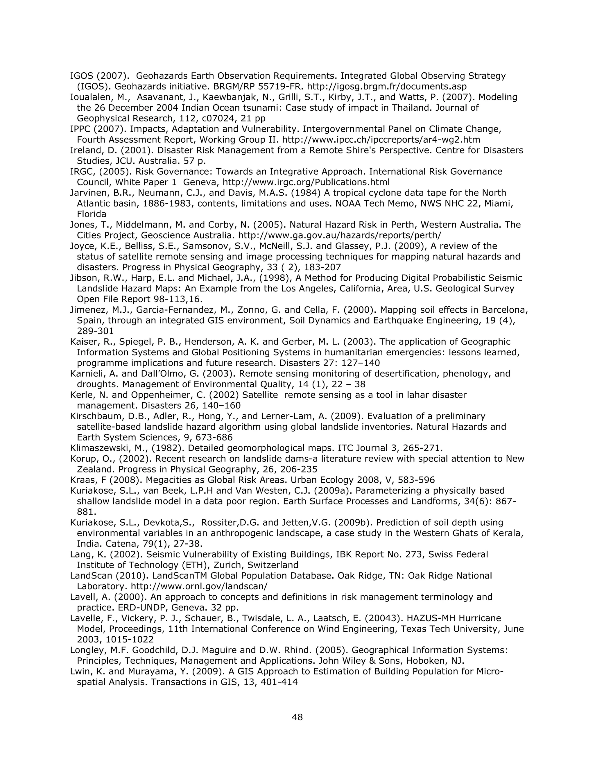 IGOS (2007). Geohazards Earth Observation Requirements. Integrated Global Observing Strategy
  (IGOS). Geohazards initiative. BRGM/RP 55719-FR. http://igosg.brgm.fr/documents.asp
Ioualalen, M., Asavanant, J., Kaewbanjak, N., Grilli, S.T., Kirby, J.T., and Watts, P. (2007). Modeling
  the 26 December 2004 Indian Ocean tsunami: Case study of impact in Thailand. Journal of
  Geophysical Research, 112, c07024, 21 pp
IPPC (2007). Impacts, Adaptation and Vulnerability. Intergovernmental Panel on Climate Change,
  Fourth Assessment Report, Working Group II. http://www.ipcc.ch/ipccreports/ar4-wg2.htm
Ireland, D. (2001). Disaster Risk Management from a Remote Shire's Perspective. Centre for Disasters
  Studies, JCU. Australia. 57 p.
IRGC, (2005). Risk Governance: Towards an Integrative Approach. International Risk Governance
  Council, White Paper 1 Geneva, http://www.irgc.org/Publications.html
Jarvinen, B.R., Neumann, C.J., and Davis, M.A.S. (1984) A tropical cyclone data tape for the North
  Atlantic basin, 1886-1983, contents, limitations and uses. NOAA Tech Memo, NWS NHC 22, Miami,
  Florida
Jones, T., Middelmann, M. and Corby, N. (2005). Natural Hazard Risk in Perth, Western Australia. The
  Cities Project, Geoscience Australia. http://www.ga.gov.au/hazards/reports/perth/
Joyce, K.E., Belliss, S.E., Samsonov, S.V., McNeill, S.J. and Glassey, P.J. (2009), A review of the
  status of satellite remote sensing and image processing techniques for mapping natural hazards and
  disasters. Progress in Physical Geography, 33 ( 2), 183-207
Jibson, R.W., Harp, E.L. and Michael, J.A., (1998), A Method for Producing Digital Probabilistic Seismic
  Landslide Hazard Maps: An Example from the Los Angeles, California, Area, U.S. Geological Survey
  Open File Report 98-113,16.
Jimenez, M.J., Garcia-Fernandez, M., Zonno, G. and Cella, F. (2000). Mapping soil effects in Barcelona,
  Spain, through an integrated GIS environment, Soil Dynamics and Earthquake Engineering, 19 (4),
  289-301
Kaiser, R., Spiegel, P. B., Henderson, A. K. and Gerber, M. L. (2003). The application of Geographic
  Information Systems and Global Positioning Systems in humanitarian emergencies: lessons learned,
  programme implications and future research. Disasters 27: 127–140
Karnieli, A. and Dall’Olmo, G. (2003). Remote sensing monitoring of desertification, phenology, and
  droughts. Management of Environmental Quality, 14 (1), 22 – 38
Kerle, N. and Oppenheimer, C. (2002) Satellite remote sensing as a tool in lahar disaster
  management. Disasters 26, 140–160
Kirschbaum, D.B., Adler, R., Hong, Y., and Lerner-Lam, A. (2009). Evaluation of a preliminary
  satellite-based landslide hazard algorithm using global landslide inventories. Natural Hazards and
  Earth System Sciences, 9, 673-686
Klimaszewski, M., (1982). Detailed geomorphological maps. ITC Journal 3, 265-271.
Korup, O., (2002). Recent research on landslide dams-a literature review with special attention to New
  Zealand. Progress in Physical Geography, 26, 206-235
Kraas, F (2008). Megacities as Global Risk Areas. Urban Ecology 2008, V, 583-596
Kuriakose, S.L., van Beek, L.P.H and Van Westen, C.J. (2009a). Parameterizing a physically based
  shallow landslide model in a data poor region. Earth Surface Processes and Landforms, 34(6): 867-
  881.
Kuriakose, S.L., Devkota,S., Rossiter,D.G. and Jetten,V.G. (2009b). Prediction of soil depth using
  environmental variables in an anthropogenic landscape, a case study in the Western Ghats of Kerala,
  India. Catena, 79(1), 27-38.
Lang, K. (2002). Seismic Vulnerability of Existing Buildings, IBK Report No. 273, Swiss Federal
  Institute of Technology (ETH), Zurich, Switzerland
LandScan (2010). LandScanTM Global Population Database. Oak Ridge, TN: Oak Ridge National
  Laboratory. http://www.ornl.gov/landscan/
Lavell, A. (2000). An approach to concepts and definitions in risk management terminology and
  practice. ERD-UNDP, Geneva. 32 pp.
Lavelle, F., Vickery, P. J., Schauer, B., Twisdale, L. A., Laatsch, E. (20043). HAZUS-MH Hurricane
  Model, Proceedings, 11th International Conference on Wind Engineering, Texas Tech University, June
  2003, 1015-1022
Longley, M.F. Goodchild, D.J. Maguire and D.W. Rhind. (2005). Geographical Information Systems:
  Principles, Techniques, Management and Applications. John Wiley & Sons, Hoboken, NJ.
Lwin, K. and Murayama, Y. (2009). A GIS Approach to Estimation of Building Population for Micro-
  spatial Analysis. Transactions in GIS, 13, 401-414



                                                  48 
 
 
