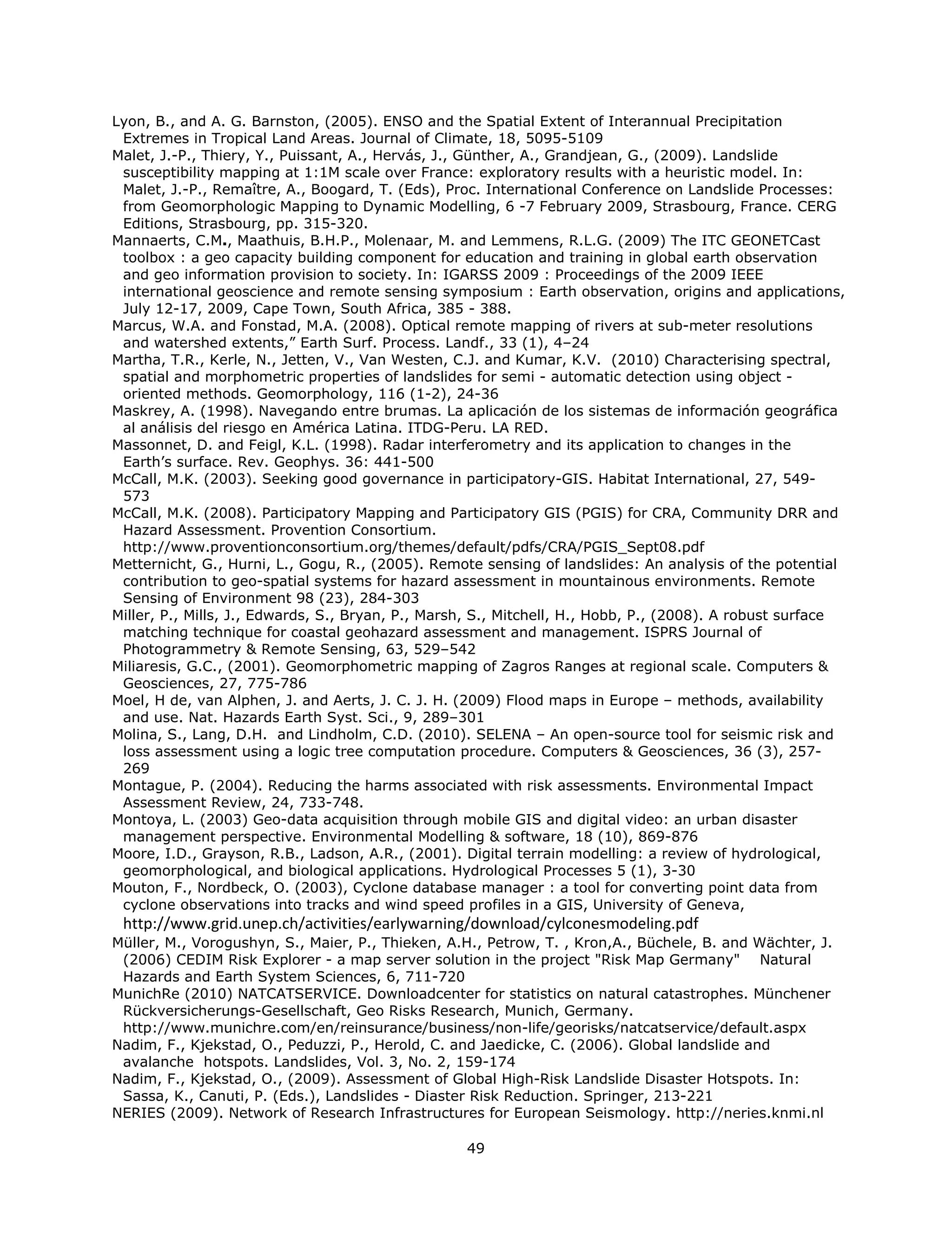 Lyon, B., and A. G. Barnston, (2005). ENSO and the Spatial Extent of Interannual Precipitation
 Extremes in Tropical Land Areas. Journal of Climate, 18, 5095-5109
Malet, J.-P., Thiery, Y., Puissant, A., Hervás, J., Günther, A., Grandjean, G., (2009). Landslide
 susceptibility mapping at 1:1M scale over France: exploratory results with a heuristic model. In:
 Malet, J.-P., Remaître, A., Boogard, T. (Eds), Proc. International Conference on Landslide Processes:
 from Geomorphologic Mapping to Dynamic Modelling, 6 -7 February 2009, Strasbourg, France. CERG
 Editions, Strasbourg, pp. 315-320.
Mannaerts, C.M., Maathuis, B.H.P., Molenaar, M. and Lemmens, R.L.G. (2009) The ITC GEONETCast
 toolbox : a geo capacity building component for education and training in global earth observation
 and geo information provision to society. In: IGARSS 2009 : Proceedings of the 2009 IEEE
 international geoscience and remote sensing symposium : Earth observation, origins and applications,
 July 12-17, 2009, Cape Town, South Africa, 385 - 388.
Marcus, W.A. and Fonstad, M.A. (2008). Optical remote mapping of rivers at sub-meter resolutions
 and watershed extents,” Earth Surf. Process. Landf., 33 (1), 4–24
Martha, T.R., Kerle, N., Jetten, V., Van Westen, C.J. and Kumar, K.V. (2010) Characterising spectral,
 spatial and morphometric properties of landslides for semi - automatic detection using object -
 oriented methods. Geomorphology, 116 (1-2), 24-36
Maskrey, A. (1998). Navegando entre brumas. La aplicación de los sistemas de información geográfica
 al análisis del riesgo en América Latina. ITDG-Peru. LA RED.
Massonnet, D. and Feigl, K.L. (1998). Radar interferometry and its application to changes in the
 Earth’s surface. Rev. Geophys. 36: 441-500
McCall, M.K. (2003). Seeking good governance in participatory-GIS. Habitat International, 27, 549-
 573
McCall, M.K. (2008). Participatory Mapping and Participatory GIS (PGIS) for CRA, Community DRR and
 Hazard Assessment. Provention Consortium.
 http://www.proventionconsortium.org/themes/default/pdfs/CRA/PGIS_Sept08.pdf
Metternicht, G., Hurni, L., Gogu, R., (2005). Remote sensing of landslides: An analysis of the potential
 contribution to geo-spatial systems for hazard assessment in mountainous environments. Remote
 Sensing of Environment 98 (23), 284-303
Miller, P., Mills, J., Edwards, S., Bryan, P., Marsh, S., Mitchell, H., Hobb, P., (2008). A robust surface
 matching technique for coastal geohazard assessment and management. ISPRS Journal of
 Photogrammetry & Remote Sensing, 63, 529–542
Miliaresis, G.C., (2001). Geomorphometric mapping of Zagros Ranges at regional scale. Computers &
 Geosciences, 27, 775-786
Moel, H de, van Alphen, J. and Aerts, J. C. J. H. (2009) Flood maps in Europe – methods, availability
 and use. Nat. Hazards Earth Syst. Sci., 9, 289–301
Molina, S., Lang, D.H. and Lindholm, C.D. (2010). SELENA – An open-source tool for seismic risk and
 loss assessment using a logic tree computation procedure. Computers & Geosciences, 36 (3), 257-
 269
Montague, P. (2004). Reducing the harms associated with risk assessments. Environmental Impact
 Assessment Review, 24, 733-748.
Montoya, L. (2003) Geo-data acquisition through mobile GIS and digital video: an urban disaster
 management perspective. Environmental Modelling & software, 18 (10), 869-876
Moore, I.D., Grayson, R.B., Ladson, A.R., (2001). Digital terrain modelling: a review of hydrological,
 geomorphological, and biological applications. Hydrological Processes 5 (1), 3-30
Mouton, F., Nordbeck, O. (2003), Cyclone database manager : a tool for converting point data from
 cyclone observations into tracks and wind speed profiles in a GIS, University of Geneva,
    http://www.grid.unep.ch/activities/earlywarning/download/cylconesmodeling.pdf
Müller, M., Vorogushyn, S., Maier, P., Thieken, A.H., Petrow, T. , Kron,A., Büchele, B. and Wächter, J.
 (2006) CEDIM Risk Explorer - a map server solution in the project "Risk Map Germany" Natural
 Hazards and Earth System Sciences, 6, 711-720
MunichRe (2010) NATCATSERVICE. Downloadcenter for statistics on natural catastrophes. Münchener
 Rückversicherungs-Gesellschaft, Geo Risks Research, Munich, Germany.
 http://www.munichre.com/en/reinsurance/business/non-life/georisks/natcatservice/default.aspx
Nadim, F., Kjekstad, O., Peduzzi, P., Herold, C. and Jaedicke, C. (2006). Global landslide and
 avalanche hotspots. Landslides, Vol. 3, No. 2, 159-174
Nadim, F., Kjekstad, O., (2009). Assessment of Global High-Risk Landslide Disaster Hotspots. In:
 Sassa, K., Canuti, P. (Eds.), Landslides - Diaster Risk Reduction. Springer, 213-221
NERIES (2009). Network of Research Infrastructures for European Seismology. http://neries.knmi.nl

                                                   49 
 
 