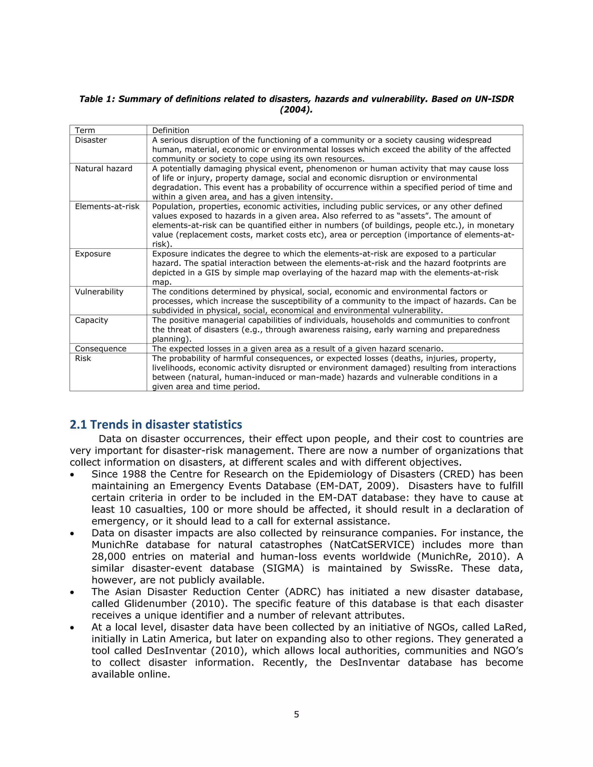Table 1: Summary of definitions related to disasters, hazards and vulnerability. Based on UN-ISDR
                                                   (2004).

    Term               Definition
    Disaster           A serious disruption of the functioning of a community or a society causing widespread
                       human, material, economic or environmental losses which exceed the ability of the affected
                       community or society to cope using its own resources.
    Natural hazard     A potentially damaging physical event, phenomenon or human activity that may cause loss
                       of life or injury, property damage, social and economic disruption or environmental
                       degradation. This event has a probability of occurrence within a specified period of time and
                       within a given area, and has a given intensity.
    Elements-at-risk   Population, properties, economic activities, including public services, or any other defined
                       values exposed to hazards in a given area. Also referred to as “assets”. The amount of
                       elements-at-risk can be quantified either in numbers (of buildings, people etc.), in monetary
                       value (replacement costs, market costs etc), area or perception (importance of elements-at-
                       risk).
    Exposure           Exposure indicates the degree to which the elements-at-risk are exposed to a particular
                       hazard. The spatial interaction between the elements-at-risk and the hazard footprints are
                       depicted in a GIS by simple map overlaying of the hazard map with the elements-at-risk
                       map.
    Vulnerability      The conditions determined by physical, social, economic and environmental factors or
                       processes, which increase the susceptibility of a community to the impact of hazards. Can be
                       subdivided in physical, social, economical and environmental vulnerability.
    Capacity           The positive managerial capabilities of individuals, households and communities to confront
                       the threat of disasters (e.g., through awareness raising, early warning and preparedness
                       planning).
    Consequence        The expected losses in a given area as a result of a given hazard scenario.
    Risk               The probability of harmful consequences, or expected losses (deaths, injuries, property,
                       livelihoods, economic activity disrupted or environment damaged) resulting from interactions
                       between (natural, human-induced or man-made) hazards and vulnerable conditions in a
                       given area and time period.




2.1 Trends in disaster statistics 
       Data on disaster occurrences, their effect upon people, and their cost to countries are
very important for disaster-risk management. There are now a number of organizations that
collect information on disasters, at different scales and with different objectives.
    Since 1988 the Centre for Research on the Epidemiology of Disasters (CRED) has been
     maintaining an Emergency Events Database (EM-DAT, 2009). Disasters have to fulfill
     certain criteria in order to be included in the EM-DAT database: they have to cause at
     least 10 casualties, 100 or more should be affected, it should result in a declaration of
     emergency, or it should lead to a call for external assistance.
    Data on disaster impacts are also collected by reinsurance companies. For instance, the
     MunichRe database for natural catastrophes (NatCatSERVICE) includes more than
     28,000 entries on material and human-loss events worldwide (MunichRe, 2010). A
     similar disaster-event database (SIGMA) is maintained by SwissRe. These data,
     however, are not publicly available.
    The Asian Disaster Reduction Center (ADRC) has initiated a new disaster database,
     called Glidenumber (2010). The specific feature of this database is that each disaster
     receives a unique identifier and a number of relevant attributes.
    At a local level, disaster data have been collected by an initiative of NGOs, called LaRed,
     initially in Latin America, but later on expanding also to other regions. They generated a
     tool called DesInventar (2010), which allows local authorities, communities and NGO’s
     to collect disaster information. Recently, the DesInventar database has become
     available online.



                                                           5 
 
 