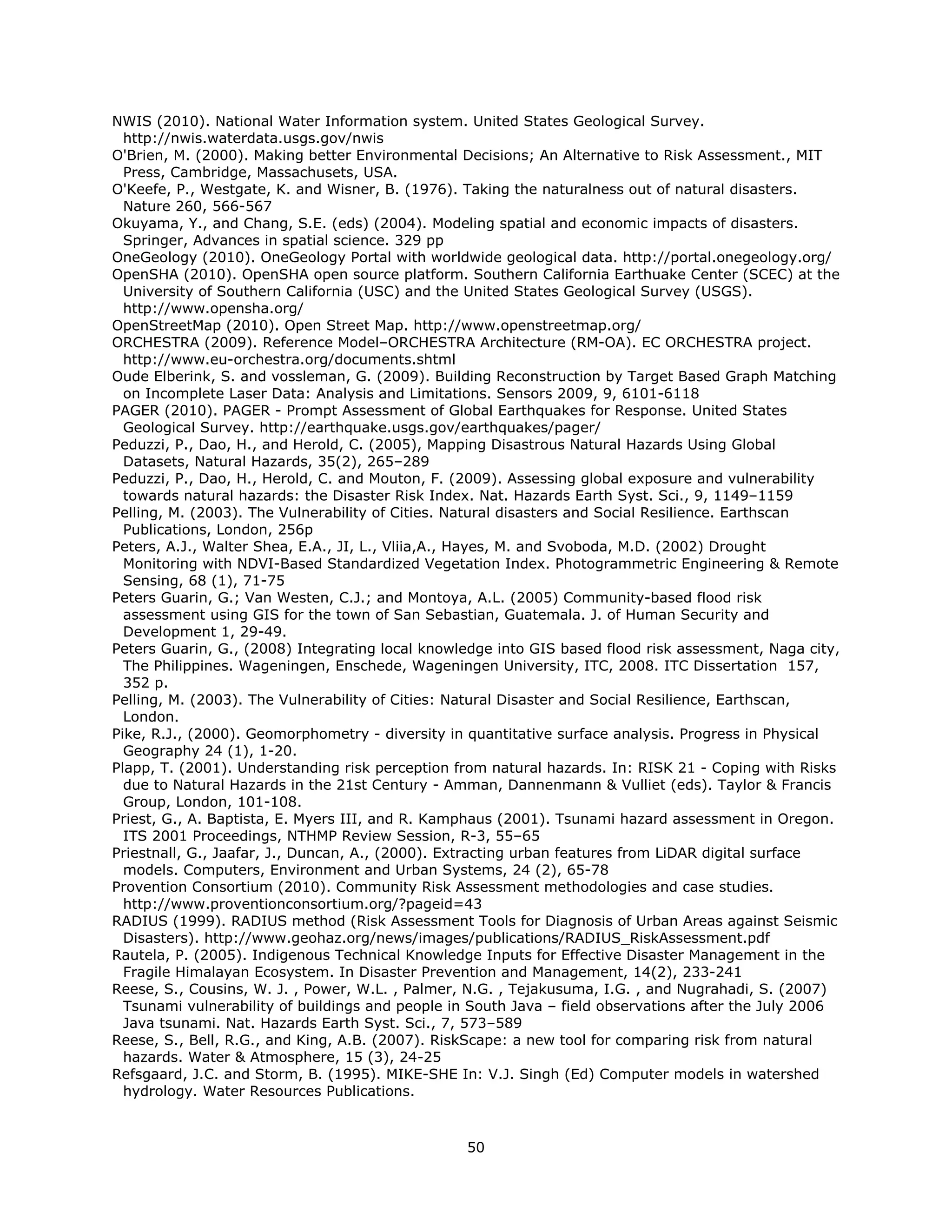 NWIS (2010). National Water Information system. United States Geological Survey.
  http://nwis.waterdata.usgs.gov/nwis
O'Brien, M. (2000). Making better Environmental Decisions; An Alternative to Risk Assessment., MIT
  Press, Cambridge, Massachusets, USA.
O'Keefe, P., Westgate, K. and Wisner, B. (1976). Taking the naturalness out of natural disasters.
  Nature 260, 566-567
Okuyama, Y., and Chang, S.E. (eds) (2004). Modeling spatial and economic impacts of disasters.
  Springer, Advances in spatial science. 329 pp
OneGeology (2010). OneGeology Portal with worldwide geological data. http://portal.onegeology.org/
OpenSHA (2010). OpenSHA open source platform. Southern California Earthuake Center (SCEC) at the
  University of Southern California (USC) and the United States Geological Survey (USGS).
  http://www.opensha.org/
OpenStreetMap (2010). Open Street Map. http://www.openstreetmap.org/
ORCHESTRA (2009). Reference Model–ORCHESTRA Architecture (RM-OA). EC ORCHESTRA project.
  http://www.eu-orchestra.org/documents.shtml
Oude Elberink, S. and vossleman, G. (2009). Building Reconstruction by Target Based Graph Matching
  on Incomplete Laser Data: Analysis and Limitations. Sensors 2009, 9, 6101-6118
PAGER (2010). PAGER - Prompt Assessment of Global Earthquakes for Response. United States
  Geological Survey. http://earthquake.usgs.gov/earthquakes/pager/
Peduzzi, P., Dao, H., and Herold, C. (2005), Mapping Disastrous Natural Hazards Using Global
  Datasets, Natural Hazards, 35(2), 265–289
Peduzzi, P., Dao, H., Herold, C. and Mouton, F. (2009). Assessing global exposure and vulnerability
  towards natural hazards: the Disaster Risk Index. Nat. Hazards Earth Syst. Sci., 9, 1149–1159
Pelling, M. (2003). The Vulnerability of Cities. Natural disasters and Social Resilience. Earthscan
  Publications, London, 256p
Peters, A.J., Walter Shea, E.A., JI, L., Vliia,A., Hayes, M. and Svoboda, M.D. (2002) Drought
  Monitoring with NDVI-Based Standardized Vegetation Index. Photogrammetric Engineering & Remote
  Sensing, 68 (1), 71-75
Peters Guarin, G.; Van Westen, C.J.; and Montoya, A.L. (2005) Community-based flood risk
  assessment using GIS for the town of San Sebastian, Guatemala. J. of Human Security and
  Development 1, 29-49.
Peters Guarin, G., (2008) Integrating local knowledge into GIS based flood risk assessment, Naga city,
  The Philippines. Wageningen, Enschede, Wageningen University, ITC, 2008. ITC Dissertation 157,
  352 p.
Pelling, M. (2003). The Vulnerability of Cities: Natural Disaster and Social Resilience, Earthscan,
  London.
Pike, R.J., (2000). Geomorphometry - diversity in quantitative surface analysis. Progress in Physical
  Geography 24 (1), 1-20.
Plapp, T. (2001). Understanding risk perception from natural hazards. In: RISK 21 - Coping with Risks
  due to Natural Hazards in the 21st Century - Amman, Dannenmann & Vulliet (eds). Taylor & Francis
  Group, London, 101-108.
Priest, G., A. Baptista, E. Myers III, and R. Kamphaus (2001). Tsunami hazard assessment in Oregon.
  ITS 2001 Proceedings, NTHMP Review Session, R-3, 55–65
Priestnall, G., Jaafar, J., Duncan, A., (2000). Extracting urban features from LiDAR digital surface
  models. Computers, Environment and Urban Systems, 24 (2), 65-78
Provention Consortium (2010). Community Risk Assessment methodologies and case studies.
  http://www.proventionconsortium.org/?pageid=43
RADIUS (1999). RADIUS method (Risk Assessment Tools for Diagnosis of Urban Areas against Seismic
  Disasters). http://www.geohaz.org/news/images/publications/RADIUS_RiskAssessment.pdf
Rautela, P. (2005). Indigenous Technical Knowledge Inputs for Effective Disaster Management in the
  Fragile Himalayan Ecosystem. In Disaster Prevention and Management, 14(2), 233-241
Reese, S., Cousins, W. J. , Power, W.L. , Palmer, N.G. , Tejakusuma, I.G. , and Nugrahadi, S. (2007)
  Tsunami vulnerability of buildings and people in South Java – field observations after the July 2006
  Java tsunami. Nat. Hazards Earth Syst. Sci., 7, 573–589
Reese, S., Bell, R.G., and King, A.B. (2007). RiskScape: a new tool for comparing risk from natural
  hazards. Water & Atmosphere, 15 (3), 24-25
Refsgaard, J.C. and Storm, B. (1995). MIKE-SHE In: V.J. Singh (Ed) Computer models in watershed
  hydrology. Water Resources Publications.



                                                 50 
 
 