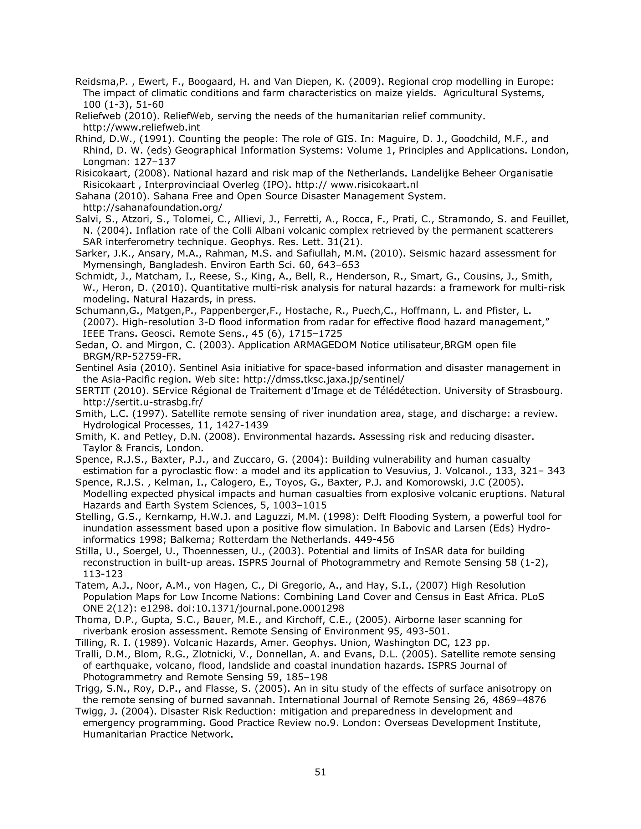 Reidsma,P. , Ewert, F., Boogaard, H. and Van Diepen, K. (2009). Regional crop modelling in Europe:
  The impact of climatic conditions and farm characteristics on maize yields. Agricultural Systems,
  100 (1-3), 51-60
Reliefweb (2010). ReliefWeb, serving the needs of the humanitarian relief community.
  http://www.reliefweb.int
Rhind, D.W., (1991). Counting the people: The role of GIS. In: Maguire, D. J., Goodchild, M.F., and
  Rhind, D. W. (eds) Geographical Information Systems: Volume 1, Principles and Applications. London,
  Longman: 127–137
Risicokaart, (2008). National hazard and risk map of the Netherlands. Landelijke Beheer Organisatie
  Risicokaart , Interprovinciaal Overleg (IPO). http:// www.risicokaart.nl
Sahana (2010). Sahana Free and Open Source Disaster Management System.
  http://sahanafoundation.org/
Salvi, S., Atzori, S., Tolomei, C., Allievi, J., Ferretti, A., Rocca, F., Prati, C., Stramondo, S. and Feuillet,
  N. (2004). Inflation rate of the Colli Albani volcanic complex retrieved by the permanent scatterers
  SAR interferometry technique. Geophys. Res. Lett. 31(21).
Sarker, J.K., Ansary, M.A., Rahman, M.S. and Safiullah, M.M. (2010). Seismic hazard assessment for
  Mymensingh, Bangladesh. Environ Earth Sci. 60, 643–653
Schmidt, J., Matcham, I., Reese, S., King, A., Bell, R., Henderson, R., Smart, G., Cousins, J., Smith,
  W., Heron, D. (2010). Quantitative multi-risk analysis for natural hazards: a framework for multi-risk
  modeling. Natural Hazards, in press.
Schumann,G., Matgen,P., Pappenberger,F., Hostache, R., Puech,C., Hoffmann, L. and Pfister, L.
  (2007). High-resolution 3-D flood information from radar for effective flood hazard management,”
  IEEE Trans. Geosci. Remote Sens., 45 (6), 1715–1725
Sedan, O. and Mirgon, C. (2003). Application ARMAGEDOM Notice utilisateur,BRGM open file
  BRGM/RP-52759-FR.
Sentinel Asia (2010). Sentinel Asia initiative for space-based information and disaster management in
  the Asia-Pacific region. Web site: http://dmss.tksc.jaxa.jp/sentinel/
SERTIT (2010). SErvice Régional de Traitement d'Image et de Télédétection. University of Strasbourg.
  http://sertit.u-strasbg.fr/
Smith, L.C. (1997). Satellite remote sensing of river inundation area, stage, and discharge: a review.
  Hydrological Processes, 11, 1427-1439
Smith, K. and Petley, D.N. (2008). Environmental hazards. Assessing risk and reducing disaster.
  Taylor & Francis, London.
Spence, R.J.S., Baxter, P.J., and Zuccaro, G. (2004): Building vulnerability and human casualty
  estimation for a pyroclastic flow: a model and its application to Vesuvius, J. Volcanol., 133, 321– 343
Spence, R.J.S. , Kelman, I., Calogero, E., Toyos, G., Baxter, P.J. and Komorowski, J.C (2005).
  Modelling expected physical impacts and human casualties from explosive volcanic eruptions. Natural
  Hazards and Earth System Sciences, 5, 1003–1015
Stelling, G.S., Kernkamp, H.W.J. and Laguzzi, M.M. (1998): Delft Flooding System, a powerful tool for
  inundation assessment based upon a positive flow simulation. In Babovic and Larsen (Eds) Hydro-
  informatics 1998; Balkema; Rotterdam the Netherlands. 449-456
Stilla, U., Soergel, U., Thoennessen, U., (2003). Potential and limits of InSAR data for building
  reconstruction in built-up areas. ISPRS Journal of Photogrammetry and Remote Sensing 58 (1-2),
  113-123
Tatem, A.J., Noor, A.M., von Hagen, C., Di Gregorio, A., and Hay, S.I., (2007) High Resolution
  Population Maps for Low Income Nations: Combining Land Cover and Census in East Africa. PLoS
  ONE 2(12): e1298. doi:10.1371/journal.pone.0001298
Thoma, D.P., Gupta, S.C., Bauer, M.E., and Kirchoff, C.E., (2005). Airborne laser scanning for
  riverbank erosion assessment. Remote Sensing of Environment 95, 493-501.
Tilling, R. I. (1989). Volcanic Hazards, Amer. Geophys. Union, Washington DC, 123 pp.
Tralli, D.M., Blom, R.G., Zlotnicki, V., Donnellan, A. and Evans, D.L. (2005). Satellite remote sensing
  of earthquake, volcano, flood, landslide and coastal inundation hazards. ISPRS Journal of
  Photogrammetry and Remote Sensing 59, 185–198
Trigg, S.N., Roy, D.P., and Flasse, S. (2005). An in situ study of the effects of surface anisotropy on
  the remote sensing of burned savannah. International Journal of Remote Sensing 26, 4869–4876
Twigg, J. (2004). Disaster Risk Reduction: mitigation and preparedness in development and
  emergency programming. Good Practice Review no.9. London: Overseas Development Institute,
  Humanitarian Practice Network.



                                                      51 
 
 