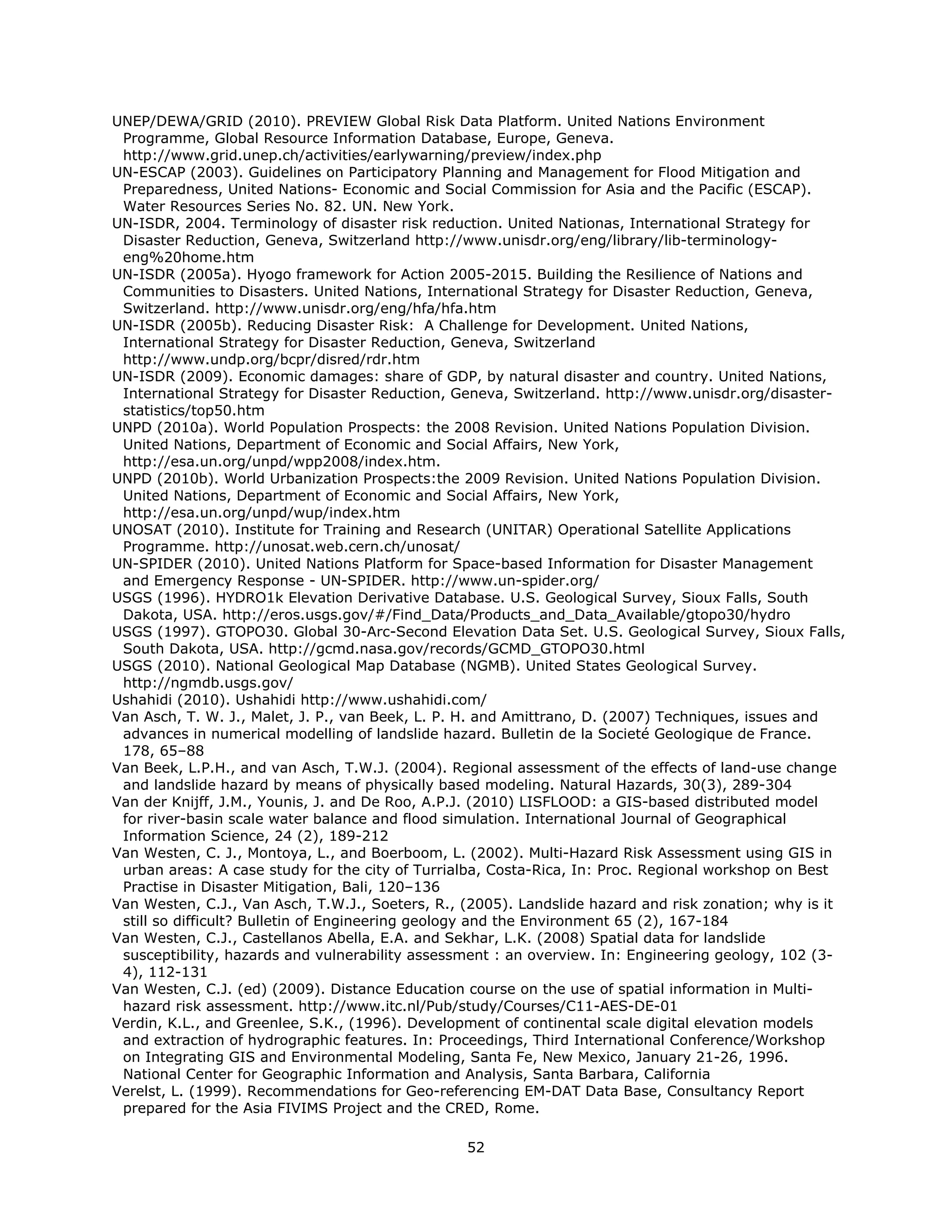 UNEP/DEWA/GRID (2010). PREVIEW Global Risk Data Platform. United Nations Environment
 Programme, Global Resource Information Database, Europe, Geneva.
 http://www.grid.unep.ch/activities/earlywarning/preview/index.php
UN-ESCAP (2003). Guidelines on Participatory Planning and Management for Flood Mitigation and
 Preparedness, United Nations- Economic and Social Commission for Asia and the Pacific (ESCAP).
 Water Resources Series No. 82. UN. New York.
UN-ISDR, 2004. Terminology of disaster risk reduction. United Nationas, International Strategy for
 Disaster Reduction, Geneva, Switzerland http://www.unisdr.org/eng/library/lib-terminology-
 eng%20home.htm
UN-ISDR (2005a). Hyogo framework for Action 2005-2015. Building the Resilience of Nations and
 Communities to Disasters. United Nations, International Strategy for Disaster Reduction, Geneva,
 Switzerland. http://www.unisdr.org/eng/hfa/hfa.htm
UN-ISDR (2005b). Reducing Disaster Risk: A Challenge for Development. United Nations,
 International Strategy for Disaster Reduction, Geneva, Switzerland
 http://www.undp.org/bcpr/disred/rdr.htm
UN-ISDR (2009). Economic damages: share of GDP, by natural disaster and country. United Nations,
 International Strategy for Disaster Reduction, Geneva, Switzerland. http://www.unisdr.org/disaster-
 statistics/top50.htm
UNPD (2010a). World Population Prospects: the 2008 Revision. United Nations Population Division.
 United Nations, Department of Economic and Social Affairs, New York,
 http://esa.un.org/unpd/wpp2008/index.htm.
UNPD (2010b). World Urbanization Prospects:the 2009 Revision. United Nations Population Division.
 United Nations, Department of Economic and Social Affairs, New York,
 http://esa.un.org/unpd/wup/index.htm
UNOSAT (2010). Institute for Training and Research (UNITAR) Operational Satellite Applications
 Programme. http://unosat.web.cern.ch/unosat/
UN-SPIDER (2010). United Nations Platform for Space-based Information for Disaster Management
 and Emergency Response - UN-SPIDER. http://www.un-spider.org/
USGS (1996). HYDRO1k Elevation Derivative Database. U.S. Geological Survey, Sioux Falls, South
 Dakota, USA. http://eros.usgs.gov/#/Find_Data/Products_and_Data_Available/gtopo30/hydro
USGS (1997). GTOPO30. Global 30-Arc-Second Elevation Data Set. U.S. Geological Survey, Sioux Falls,
 South Dakota, USA. http://gcmd.nasa.gov/records/GCMD_GTOPO30.html
USGS (2010). National Geological Map Database (NGMB). United States Geological Survey.
 http://ngmdb.usgs.gov/
Ushahidi (2010). Ushahidi http://www.ushahidi.com/
Van Asch, T. W. J., Malet, J. P., van Beek, L. P. H. and Amittrano, D. (2007) Techniques, issues and
 advances in numerical modelling of landslide hazard. Bulletin de la Societé Geologique de France.
 178, 65–88
Van Beek, L.P.H., and van Asch, T.W.J. (2004). Regional assessment of the effects of land-use change
 and landslide hazard by means of physically based modeling. Natural Hazards, 30(3), 289-304
Van der Knijff, J.M., Younis, J. and De Roo, A.P.J. (2010) LISFLOOD: a GIS-based distributed model
 for river-basin scale water balance and flood simulation. International Journal of Geographical
 Information Science, 24 (2), 189-212
Van Westen, C. J., Montoya, L., and Boerboom, L. (2002). Multi-Hazard Risk Assessment using GIS in
 urban areas: A case study for the city of Turrialba, Costa-Rica, In: Proc. Regional workshop on Best
 Practise in Disaster Mitigation, Bali, 120–136
Van Westen, C.J., Van Asch, T.W.J., Soeters, R., (2005). Landslide hazard and risk zonation; why is it
 still so difficult? Bulletin of Engineering geology and the Environment 65 (2), 167-184
Van Westen, C.J., Castellanos Abella, E.A. and Sekhar, L.K. (2008) Spatial data for landslide
 susceptibility, hazards and vulnerability assessment : an overview. In: Engineering geology, 102 (3-
 4), 112-131
Van Westen, C.J. (ed) (2009). Distance Education course on the use of spatial information in Multi-
 hazard risk assessment. http://www.itc.nl/Pub/study/Courses/C11-AES-DE-01
Verdin, K.L., and Greenlee, S.K., (1996). Development of continental scale digital elevation models
 and extraction of hydrographic features. In: Proceedings, Third International Conference/Workshop
 on Integrating GIS and Environmental Modeling, Santa Fe, New Mexico, January 21-26, 1996.
 National Center for Geographic Information and Analysis, Santa Barbara, California
Verelst, L. (1999). Recommendations for Geo-referencing EM-DAT Data Base, Consultancy Report
 prepared for the Asia FIVIMS Project and the CRED, Rome.

                                                 52 
 
 