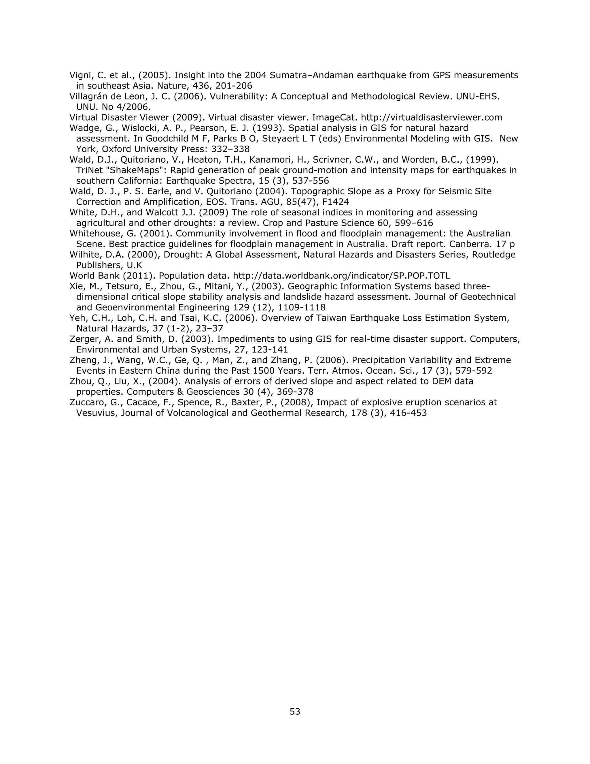 Vigni, C. et al., (2005). Insight into the 2004 Sumatra–Andaman earthquake from GPS measurements
 in southeast Asia. Nature, 436, 201-206
Villagrán de Leon, J. C. (2006). Vulnerability: A Conceptual and Methodological Review. UNU-EHS.
 UNU. No 4/2006.
Virtual Disaster Viewer (2009). Virtual disaster viewer. ImageCat. http://virtualdisasterviewer.com
Wadge, G., Wislocki, A. P., Pearson, E. J. (1993). Spatial analysis in GIS for natural hazard
 assessment. In Goodchild M F, Parks B O, Steyaert L T (eds) Environmental Modeling with GIS. New
 York, Oxford University Press: 332–338
Wald, D.J., Quitoriano, V., Heaton, T.H., Kanamori, H., Scrivner, C.W., and Worden, B.C., (1999).
 TriNet "ShakeMaps": Rapid generation of peak ground-motion and intensity maps for earthquakes in
 southern California: Earthquake Spectra, 15 (3), 537-556
Wald, D. J., P. S. Earle, and V. Quitoriano (2004). Topographic Slope as a Proxy for Seismic Site
 Correction and Amplification, EOS. Trans. AGU, 85(47), F1424
White, D.H., and Walcott J.J. (2009) The role of seasonal indices in monitoring and assessing
 agricultural and other droughts: a review. Crop and Pasture Science 60, 599–616
Whitehouse, G. (2001). Community involvement in flood and floodplain management: the Australian
 Scene. Best practice guidelines for floodplain management in Australia. Draft report. Canberra. 17 p
Wilhite, D.A. (2000), Drought: A Global Assessment, Natural Hazards and Disasters Series, Routledge
 Publishers, U.K
World Bank (2011). Population data. http://data.worldbank.org/indicator/SP.POP.TOTL
Xie, M., Tetsuro, E., Zhou, G., Mitani, Y., (2003). Geographic Information Systems based three-
 dimensional critical slope stability analysis and landslide hazard assessment. Journal of Geotechnical
 and Geoenvironmental Engineering 129 (12), 1109-1118
Yeh, C.H., Loh, C.H. and Tsai, K.C. (2006). Overview of Taiwan Earthquake Loss Estimation System,
 Natural Hazards, 37 (1-2), 23–37
Zerger, A. and Smith, D. (2003). Impediments to using GIS for real-time disaster support. Computers,
 Environmental and Urban Systems, 27, 123-141
Zheng, J., Wang, W.C., Ge, Q. , Man, Z., and Zhang, P. (2006). Precipitation Variability and Extreme
 Events in Eastern China during the Past 1500 Years. Terr. Atmos. Ocean. Sci., 17 (3), 579-592
Zhou, Q., Liu, X., (2004). Analysis of errors of derived slope and aspect related to DEM data
 properties. Computers & Geosciences 30 (4), 369-378
Zuccaro, G., Cacace, F., Spence, R., Baxter, P., (2008), Impact of explosive eruption scenarios at
 Vesuvius, Journal of Volcanological and Geothermal Research, 178 (3), 416-453

                                




                                                  53 
 
 