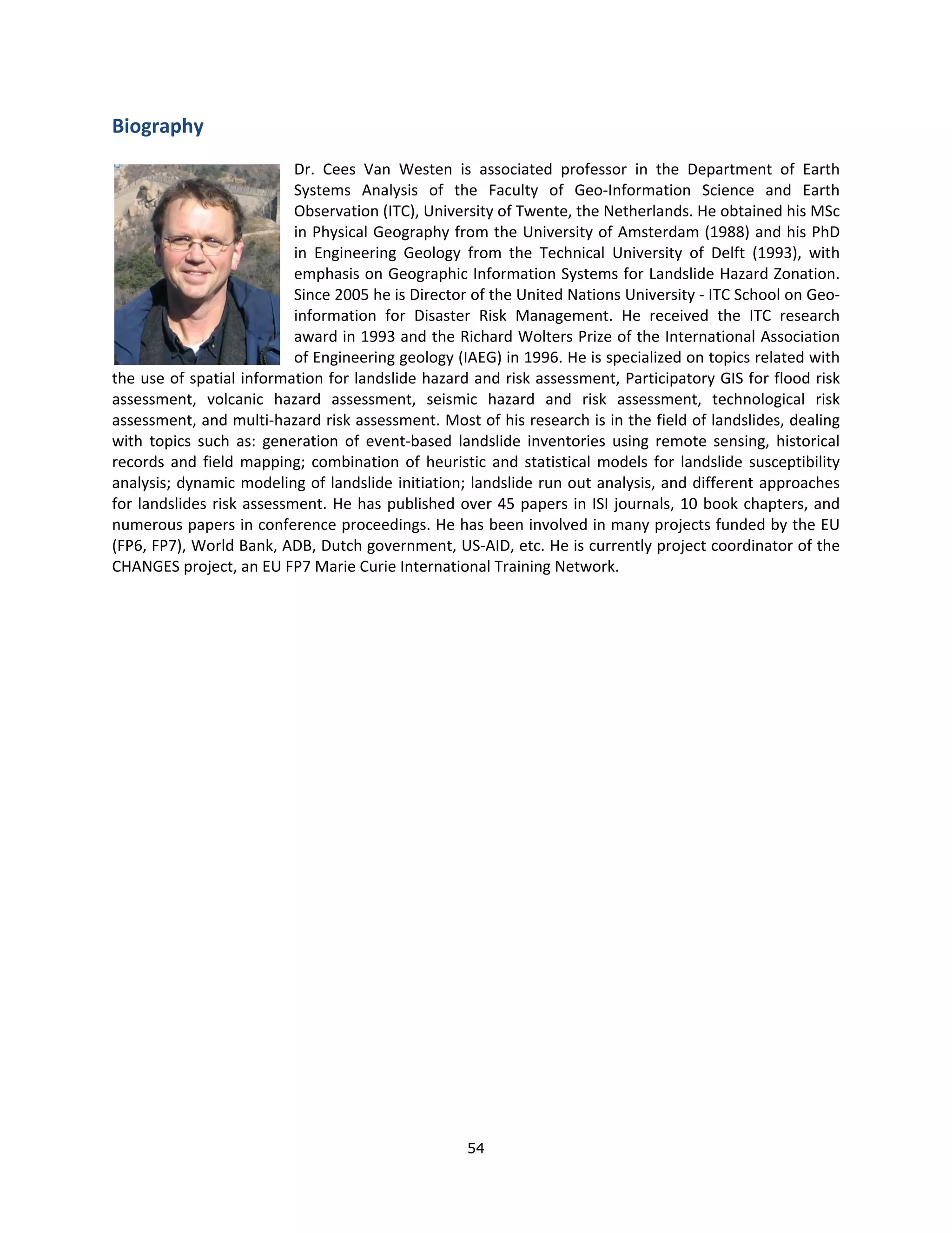 Biography 
                              Dr.  Cees  Van  Westen  is  associated  professor  in  the  Department  of  Earth 
                              Systems  Analysis  of  the  Faculty  of  Geo‐Information  Science  and  Earth 
                              Observation (ITC), University of Twente, the Netherlands. He obtained his MSc 
                              in Physical Geography from the University of Amsterdam (1988) and his PhD 
                              in  Engineering  Geology  from  the  Technical  University  of  Delft  (1993),  with 
                              emphasis on Geographic Information Systems for Landslide Hazard Zonation. 
                              Since 2005 he is Director of the United Nations University ‐ ITC School on Geo‐
                              information  for  Disaster  Risk  Management.  He  received  the  ITC  research 
                              award in 1993 and the Richard Wolters Prize of the International Association 
                              of Engineering geology (IAEG) in 1996. He is specialized on topics related with 
the use of spatial information for landslide hazard and risk assessment, Participatory GIS for flood risk 
assessment,  volcanic  hazard  assessment,  seismic  hazard  and  risk  assessment,  technological  risk 
assessment, and multi‐hazard risk assessment. Most of his research is in the field of landslides, dealing 
with  topics  such  as:  generation  of  event‐based  landslide  inventories  using  remote  sensing,  historical 
records  and  field  mapping;  combination  of  heuristic  and  statistical  models  for  landslide  susceptibility 
analysis; dynamic modeling of landslide initiation; landslide run out analysis, and different approaches 
for  landslides  risk  assessment.  He  has  published  over  45  papers  in  ISI  journals,  10  book  chapters,  and 
numerous papers in conference proceedings. He has been involved in many projects funded by the EU 
(FP6, FP7), World Bank, ADB, Dutch government, US‐AID, etc. He is currently project coordinator of the 
CHANGES project, an EU FP7 Marie Curie International Training Network.  
 
                                      




                                                         54 
 
 