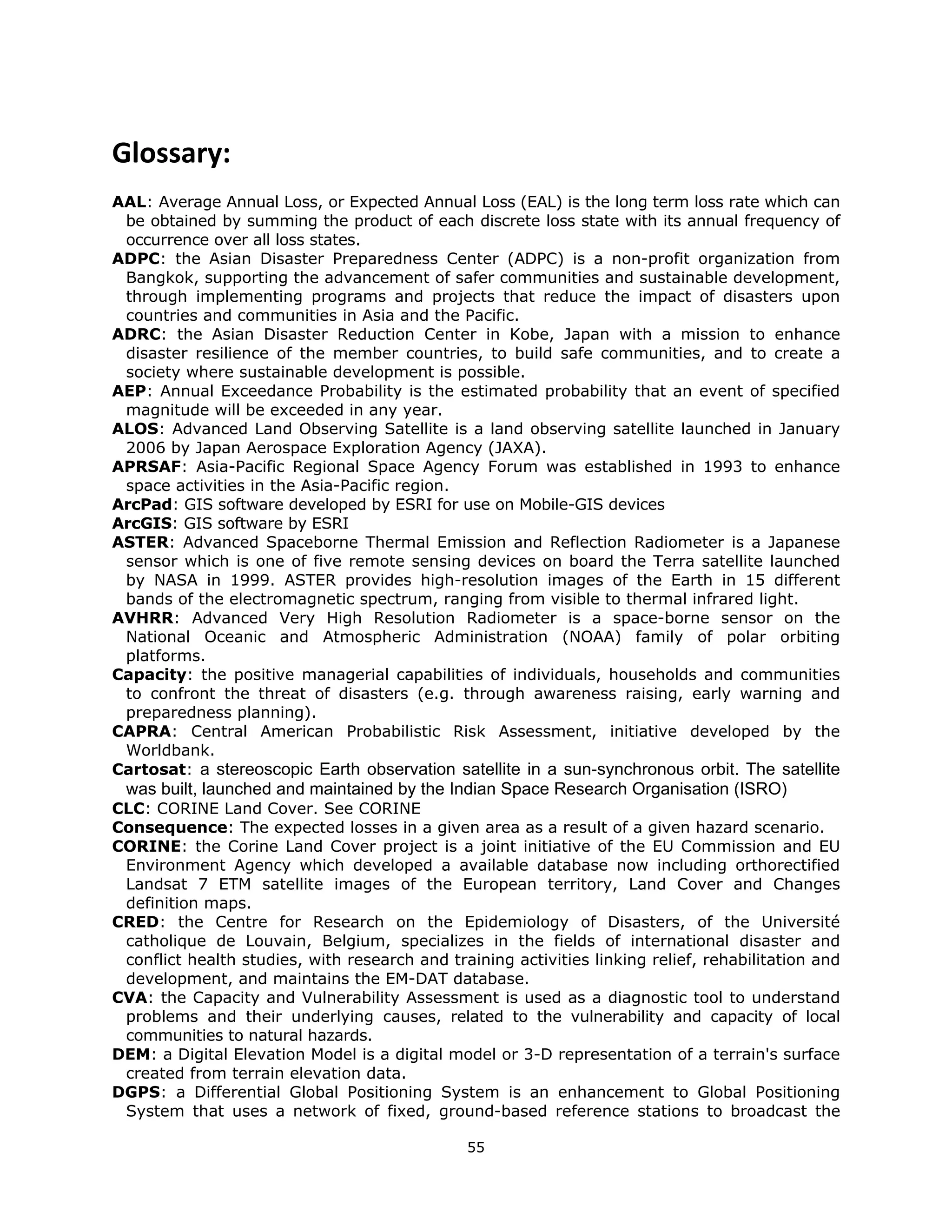  

Glossary: 
 
AAL: Average Annual Loss, or Expected Annual Loss (EAL) is the long term loss rate which can
 be obtained by summing the product of each discrete loss state with its annual frequency of
 occurrence over all loss states.
ADPC: the Asian Disaster Preparedness Center (ADPC) is a non-profit organization from
 Bangkok, supporting the advancement of safer communities and sustainable development,
 through implementing programs and projects that reduce the impact of disasters upon
 countries and communities in Asia and the Pacific.
ADRC: the Asian Disaster Reduction Center in Kobe, Japan with a mission to enhance
 disaster resilience of the member countries, to build safe communities, and to create a
 society where sustainable development is possible.
AEP: Annual Exceedance Probability is the estimated probability that an event of specified
 magnitude will be exceeded in any year.
ALOS: Advanced Land Observing Satellite is a land observing satellite launched in January
 2006 by Japan Aerospace Exploration Agency (JAXA).
APRSAF: Asia-Pacific Regional Space Agency Forum was established in 1993 to enhance
 space activities in the Asia-Pacific region.
ArcPad: GIS software developed by ESRI for use on Mobile-GIS devices
ArcGIS: GIS software by ESRI
ASTER: Advanced Spaceborne Thermal Emission and Reflection Radiometer is a Japanese
 sensor which is one of five remote sensing devices on board the Terra satellite launched
 by NASA in 1999. ASTER provides high-resolution images of the Earth in 15 different
 bands of the electromagnetic spectrum, ranging from visible to thermal infrared light.
AVHRR: Advanced Very High Resolution Radiometer is a space-borne sensor on the
 National Oceanic and Atmospheric Administration (NOAA) family of polar orbiting
 platforms.
Capacity: the positive managerial capabilities of individuals, households and communities
 to confront the threat of disasters (e.g. through awareness raising, early warning and
 preparedness planning).
CAPRA: Central American Probabilistic Risk Assessment, initiative developed by the
 Worldbank.
Cartosat: a stereoscopic Earth observation satellite in a sun-synchronous orbit. The satellite
    was built, launched and maintained by the Indian Space Research Organisation (ISRO)
CLC: CORINE Land Cover. See CORINE
Consequence: The expected losses in a given area as a result of a given hazard scenario.
CORINE: the Corine Land Cover project is a joint initiative of the EU Commission and EU
 Environment Agency which developed a available database now including orthorectified
 Landsat 7 ETM satellite images of the European territory, Land Cover and Changes
 definition maps.
CRED: the Centre for Research on the Epidemiology of Disasters, of the Université
 catholique de Louvain, Belgium, specializes in the fields of international disaster and
 conflict health studies, with research and training activities linking relief, rehabilitation and
 development, and maintains the EM-DAT database.
CVA: the Capacity and Vulnerability Assessment is used as a diagnostic tool to understand
 problems and their underlying causes, related to the vulnerability and capacity of local
 communities to natural hazards.
DEM: a Digital Elevation Model is a digital model or 3-D representation of a terrain's surface
 created from terrain elevation data.
DGPS: a Differential Global Positioning System is an enhancement to Global Positioning
 System that uses a network of fixed, ground-based reference stations to broadcast the

                                               55 
 
 
