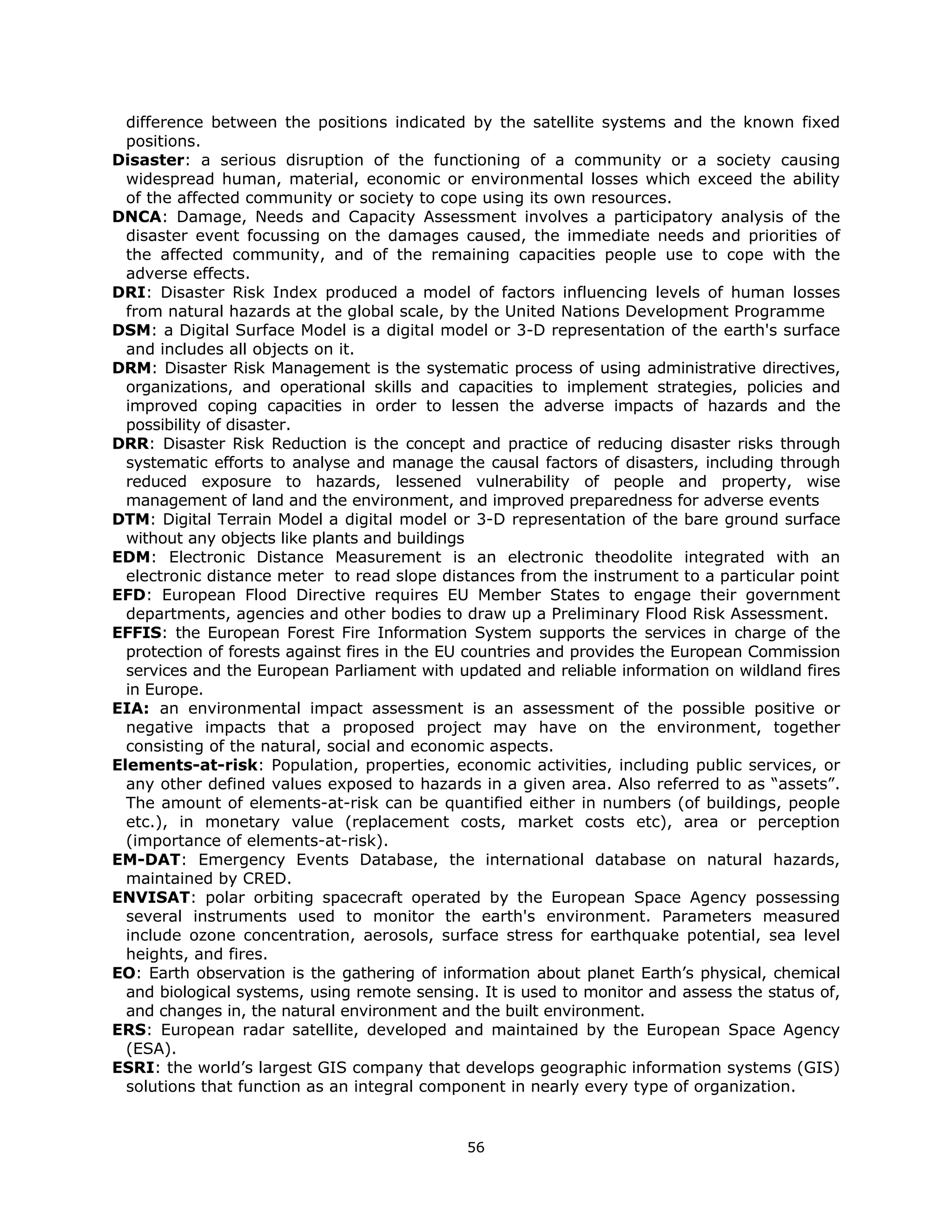 difference between the positions indicated by the satellite systems and the known fixed
  positions.
Disaster: a serious disruption of the functioning of a community or a society causing
  widespread human, material, economic or environmental losses which exceed the ability
  of the affected community or society to cope using its own resources.
DNCA: Damage, Needs and Capacity Assessment involves a participatory analysis of the
  disaster event focussing on the damages caused, the immediate needs and priorities of
  the affected community, and of the remaining capacities people use to cope with the
  adverse effects.
DRI: Disaster Risk Index produced a model of factors influencing levels of human losses
  from natural hazards at the global scale, by the United Nations Development Programme
DSM: a Digital Surface Model is a digital model or 3-D representation of the earth's surface
  and includes all objects on it.
DRM: Disaster Risk Management is the systematic process of using administrative directives,
  organizations, and operational skills and capacities to implement strategies, policies and
  improved coping capacities in order to lessen the adverse impacts of hazards and the
  possibility of disaster.
DRR: Disaster Risk Reduction is the concept and practice of reducing disaster risks through
  systematic efforts to analyse and manage the causal factors of disasters, including through
  reduced exposure to hazards, lessened vulnerability of people and property, wise
  management of land and the environment, and improved preparedness for adverse events
DTM: Digital Terrain Model a digital model or 3-D representation of the bare ground surface
  without any objects like plants and buildings
EDM: Electronic Distance Measurement is an electronic theodolite integrated with an
  electronic distance meter to read slope distances from the instrument to a particular point
EFD: European Flood Directive requires EU Member States to engage their government
  departments, agencies and other bodies to draw up a Preliminary Flood Risk Assessment.
EFFIS: the European Forest Fire Information System supports the services in charge of the
  protection of forests against fires in the EU countries and provides the European Commission
  services and the European Parliament with updated and reliable information on wildland fires
  in Europe.
EIA: an environmental impact assessment is an assessment of the possible positive or
  negative impacts that a proposed project may have on the environment, together
  consisting of the natural, social and economic aspects.
Elements-at-risk: Population, properties, economic activities, including public services, or
  any other defined values exposed to hazards in a given area. Also referred to as “assets”.
  The amount of elements-at-risk can be quantified either in numbers (of buildings, people
  etc.), in monetary value (replacement costs, market costs etc), area or perception
  (importance of elements-at-risk).
EM-DAT: Emergency Events Database, the international database on natural hazards,
  maintained by CRED.
ENVISAT: polar orbiting spacecraft operated by the European Space Agency possessing
  several instruments used to monitor the earth's environment. Parameters measured
  include ozone concentration, aerosols, surface stress for earthquake potential, sea level
  heights, and fires.
EO: Earth observation is the gathering of information about planet Earth’s physical, chemical
  and biological systems, using remote sensing. It is used to monitor and assess the status of,
  and changes in, the natural environment and the built environment.
ERS: European radar satellite, developed and maintained by the European Space Agency
  (ESA).
ESRI: the world’s largest GIS company that develops geographic information systems (GIS)
  solutions that function as an integral component in nearly every type of organization.


                                              56 
 
 
