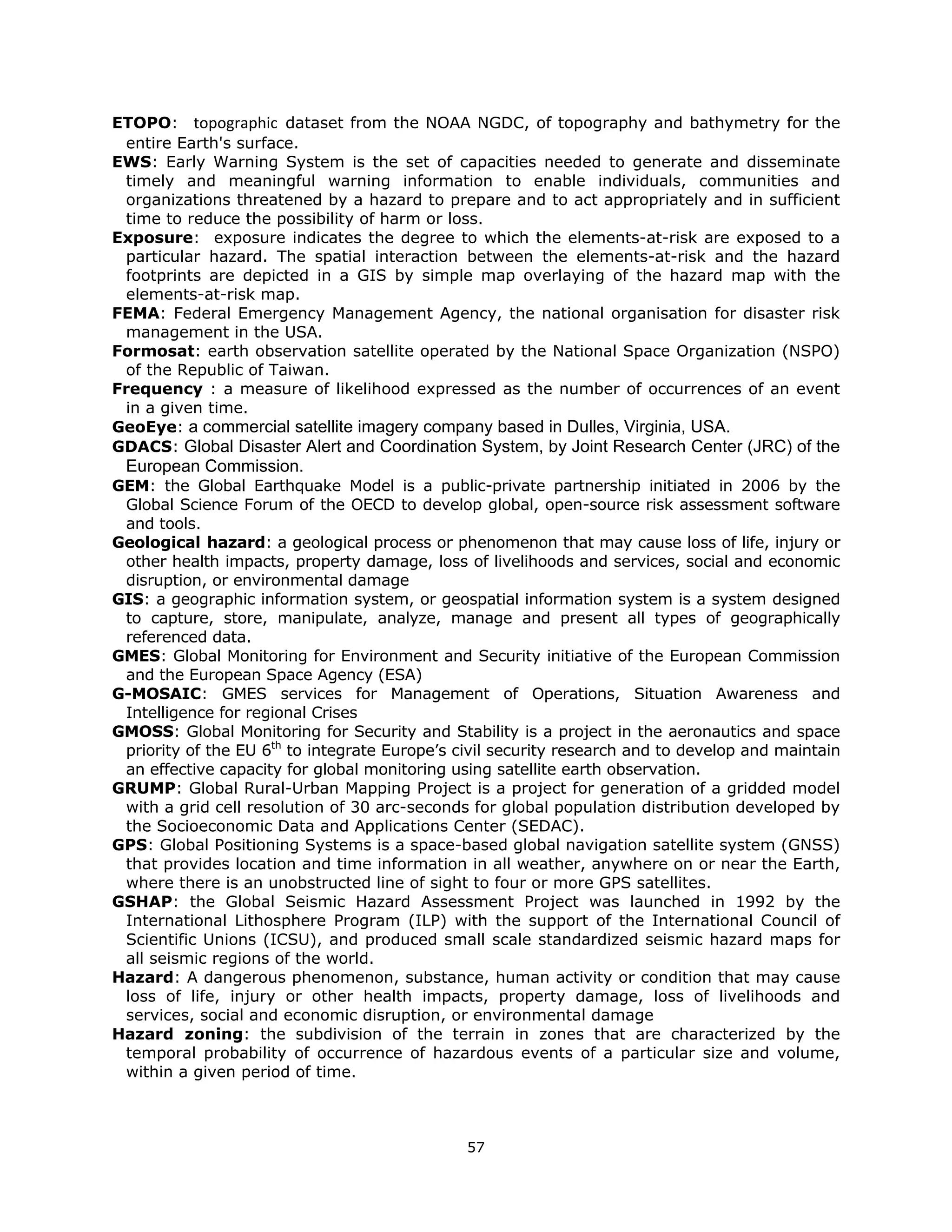 ETOPO:    topographic  dataset from the NOAA NGDC, of topography and bathymetry for the
 entire Earth's surface.
EWS: Early Warning System is the set of capacities needed to generate and disseminate
 timely and meaningful warning information to enable individuals, communities and
 organizations threatened by a hazard to prepare and to act appropriately and in sufficient
 time to reduce the possibility of harm or loss.
Exposure: exposure indicates the degree to which the elements-at-risk are exposed to a
 particular hazard. The spatial interaction between the elements-at-risk and the hazard
 footprints are depicted in a GIS by simple map overlaying of the hazard map with the
 elements-at-risk map.
FEMA: Federal Emergency Management Agency, the national organisation for disaster risk
 management in the USA.
Formosat: earth observation satellite operated by the National Space Organization (NSPO)
 of the Republic of Taiwan.
Frequency : a measure of likelihood expressed as the number of occurrences of an event
 in a given time.
GeoEye: a commercial satellite imagery company based in Dulles, Virginia, USA.
GDACS: Global Disaster Alert and Coordination System, by Joint Research Center (JRC) of the
    European Commission.
GEM: the Global Earthquake Model is a public-private partnership initiated in 2006 by the
 Global Science Forum of the OECD to develop global, open-source risk assessment software
 and tools.
Geological hazard: a geological process or phenomenon that may cause loss of life, injury or
 other health impacts, property damage, loss of livelihoods and services, social and economic
 disruption, or environmental damage
GIS: a geographic information system, or geospatial information system is a system designed
 to capture, store, manipulate, analyze, manage and present all types of geographically
 referenced data.
GMES: Global Monitoring for Environment and Security initiative of the European Commission
 and the European Space Agency (ESA)
G-MOSAIC: GMES services for Management of Operations, Situation Awareness and
 Intelligence for regional Crises
GMOSS: Global Monitoring for Security and Stability is a project in the aeronautics and space
 priority of the EU 6th to integrate Europe’s civil security research and to develop and maintain
 an effective capacity for global monitoring using satellite earth observation.
GRUMP: Global Rural-Urban Mapping Project is a project for generation of a gridded model
 with a grid cell resolution of 30 arc-seconds for global population distribution developed by
 the Socioeconomic Data and Applications Center (SEDAC).
GPS: Global Positioning Systems is a space-based global navigation satellite system (GNSS)
 that provides location and time information in all weather, anywhere on or near the Earth,
 where there is an unobstructed line of sight to four or more GPS satellites.
GSHAP: the Global Seismic Hazard Assessment Project was launched in 1992 by the
 International Lithosphere Program (ILP) with the support of the International Council of
 Scientific Unions (ICSU), and produced small scale standardized seismic hazard maps for
 all seismic regions of the world.
Hazard: A dangerous phenomenon, substance, human activity or condition that may cause
 loss of life, injury or other health impacts, property damage, loss of livelihoods and
 services, social and economic disruption, or environmental damage
Hazard zoning: the subdivision of the terrain in zones that are characterized by the
 temporal probability of occurrence of hazardous events of a particular size and volume,
 within a given period of time.



                                               57 
 
 
