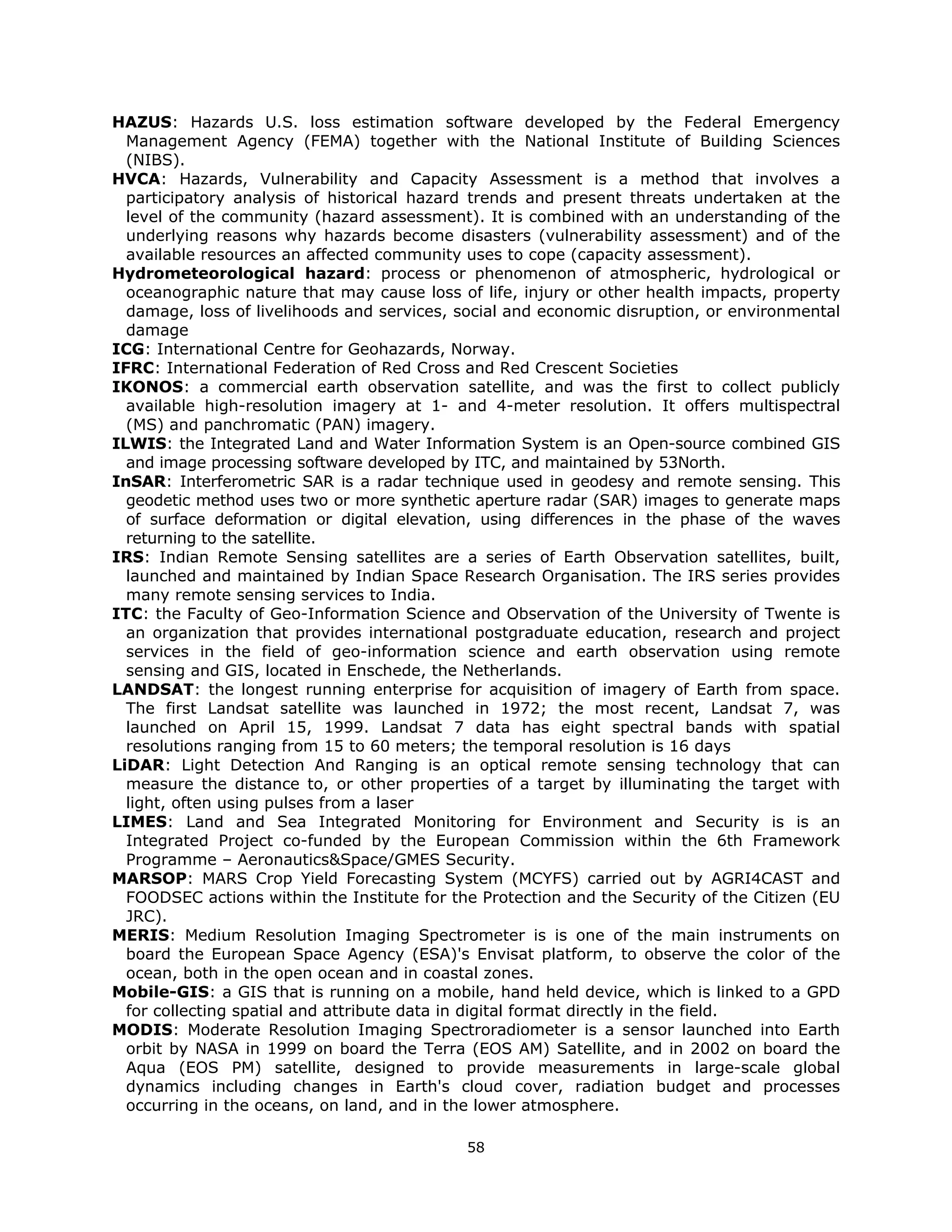 HAZUS: Hazards U.S. loss estimation software developed by the Federal Emergency
  Management Agency (FEMA) together with the National Institute of Building Sciences
  (NIBS).
HVCA: Hazards, Vulnerability and Capacity Assessment is a method that involves a
  participatory analysis of historical hazard trends and present threats undertaken at the
  level of the community (hazard assessment). It is combined with an understanding of the
  underlying reasons why hazards become disasters (vulnerability assessment) and of the
  available resources an affected community uses to cope (capacity assessment).
Hydrometeorological hazard: process or phenomenon of atmospheric, hydrological or
  oceanographic nature that may cause loss of life, injury or other health impacts, property
  damage, loss of livelihoods and services, social and economic disruption, or environmental
  damage
ICG: International Centre for Geohazards, Norway.
IFRC: International Federation of Red Cross and Red Crescent Societies
IKONOS: a commercial earth observation satellite, and was the first to collect publicly
  available high-resolution imagery at 1- and 4-meter resolution. It offers multispectral
  (MS) and panchromatic (PAN) imagery.
ILWIS: the Integrated Land and Water Information System is an Open-source combined GIS
  and image processing software developed by ITC, and maintained by 53North.
InSAR: Interferometric SAR is a radar technique used in geodesy and remote sensing. This
  geodetic method uses two or more synthetic aperture radar (SAR) images to generate maps
  of surface deformation or digital elevation, using differences in the phase of the waves
  returning to the satellite.
IRS: Indian Remote Sensing satellites are a series of Earth Observation satellites, built,
  launched and maintained by Indian Space Research Organisation. The IRS series provides
  many remote sensing services to India.
ITC: the Faculty of Geo-Information Science and Observation of the University of Twente is
  an organization that provides international postgraduate education, research and project
  services in the field of geo-information science and earth observation using remote
  sensing and GIS, located in Enschede, the Netherlands.
LANDSAT: the longest running enterprise for acquisition of imagery of Earth from space.
  The first Landsat satellite was launched in 1972; the most recent, Landsat 7, was
  launched on April 15, 1999. Landsat 7 data has eight spectral bands with spatial
  resolutions ranging from 15 to 60 meters; the temporal resolution is 16 days
LiDAR: Light Detection And Ranging is an optical remote sensing technology that can
  measure the distance to, or other properties of a target by illuminating the target with
  light, often using pulses from a laser
LIMES: Land and Sea Integrated Monitoring for Environment and Security is is an
  Integrated Project co-funded by the European Commission within the 6th Framework
  Programme – Aeronautics&Space/GMES Security.
MARSOP: MARS Crop Yield Forecasting System (MCYFS) carried out by AGRI4CAST and
  FOODSEC actions within the Institute for the Protection and the Security of the Citizen (EU
  JRC).
MERIS: Medium Resolution Imaging Spectrometer is is one of the main instruments on
  board the European Space Agency (ESA)'s Envisat platform, to observe the color of the
  ocean, both in the open ocean and in coastal zones.
Mobile-GIS: a GIS that is running on a mobile, hand held device, which is linked to a GPD
  for collecting spatial and attribute data in digital format directly in the field.
MODIS: Moderate Resolution Imaging Spectroradiometer is a sensor launched into Earth
  orbit by NASA in 1999 on board the Terra (EOS AM) Satellite, and in 2002 on board the
  Aqua (EOS PM) satellite, designed to provide measurements in large-scale global
  dynamics including changes in Earth's cloud cover, radiation budget and processes
  occurring in the oceans, on land, and in the lower atmosphere.

                                             58 
 
 