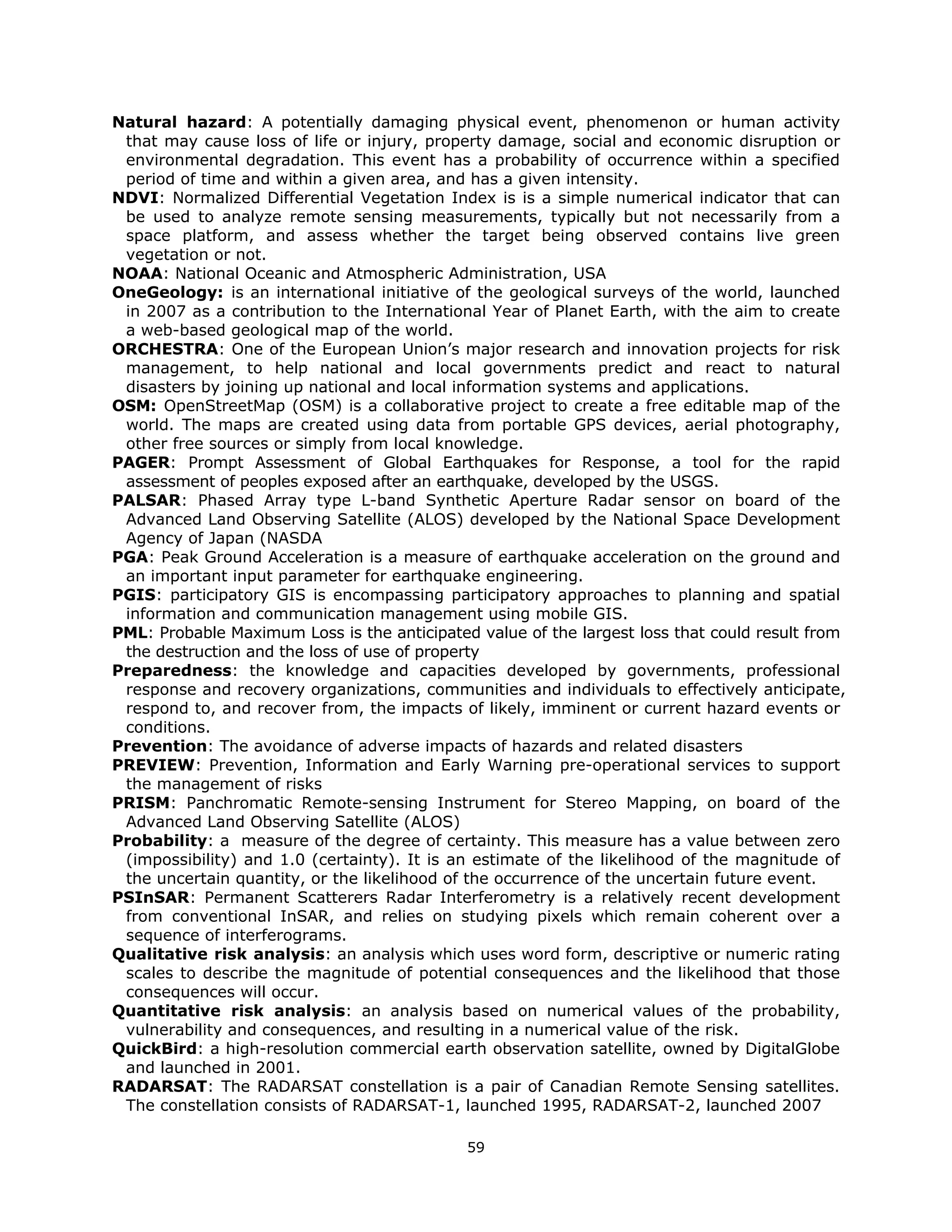Natural hazard: A potentially damaging physical event, phenomenon or human activity
 that may cause loss of life or injury, property damage, social and economic disruption or
 environmental degradation. This event has a probability of occurrence within a specified
 period of time and within a given area, and has a given intensity.
NDVI: Normalized Differential Vegetation Index is is a simple numerical indicator that can
 be used to analyze remote sensing measurements, typically but not necessarily from a
 space platform, and assess whether the target being observed contains live green
 vegetation or not.
NOAA: National Oceanic and Atmospheric Administration, USA
OneGeology: is an international initiative of the geological surveys of the world, launched
 in 2007 as a contribution to the International Year of Planet Earth, with the aim to create
 a web-based geological map of the world.
ORCHESTRA: One of the European Union’s major research and innovation projects for risk
 management, to help national and local governments predict and react to natural
 disasters by joining up national and local information systems and applications.
OSM: OpenStreetMap (OSM) is a collaborative project to create a free editable map of the
 world. The maps are created using data from portable GPS devices, aerial photography,
 other free sources or simply from local knowledge.
PAGER: Prompt Assessment of Global Earthquakes for Response, a tool for the rapid
 assessment of peoples exposed after an earthquake, developed by the USGS.
PALSAR: Phased Array type L-band Synthetic Aperture Radar sensor on board of the
 Advanced Land Observing Satellite (ALOS) developed by the National Space Development
 Agency of Japan (NASDA
PGA: Peak Ground Acceleration is a measure of earthquake acceleration on the ground and
 an important input parameter for earthquake engineering.
PGIS: participatory GIS is encompassing participatory approaches to planning and spatial
 information and communication management using mobile GIS.
PML: Probable Maximum Loss is the anticipated value of the largest loss that could result from
 the destruction and the loss of use of property
Preparedness: the knowledge and capacities developed by governments, professional
 response and recovery organizations, communities and individuals to effectively anticipate,
 respond to, and recover from, the impacts of likely, imminent or current hazard events or
 conditions.
Prevention: The avoidance of adverse impacts of hazards and related disasters
PREVIEW: Prevention, Information and Early Warning pre-operational services to support
 the management of risks
PRISM: Panchromatic Remote-sensing Instrument for Stereo Mapping, on board of the
 Advanced Land Observing Satellite (ALOS)
Probability: a measure of the degree of certainty. This measure has a value between zero
 (impossibility) and 1.0 (certainty). It is an estimate of the likelihood of the magnitude of
 the uncertain quantity, or the likelihood of the occurrence of the uncertain future event.
PSInSAR: Permanent Scatterers Radar Interferometry is a relatively recent development
 from conventional InSAR, and relies on studying pixels which remain coherent over a
 sequence of interferograms.
Qualitative risk analysis: an analysis which uses word form, descriptive or numeric rating
 scales to describe the magnitude of potential consequences and the likelihood that those
 consequences will occur.
Quantitative risk analysis: an analysis based on numerical values of the probability,
 vulnerability and consequences, and resulting in a numerical value of the risk.
QuickBird: a high-resolution commercial earth observation satellite, owned by DigitalGlobe
 and launched in 2001.
RADARSAT: The RADARSAT constellation is a pair of Canadian Remote Sensing satellites.
 The constellation consists of RADARSAT-1, launched 1995, RADARSAT-2, launched 2007

                                             59 
 
 