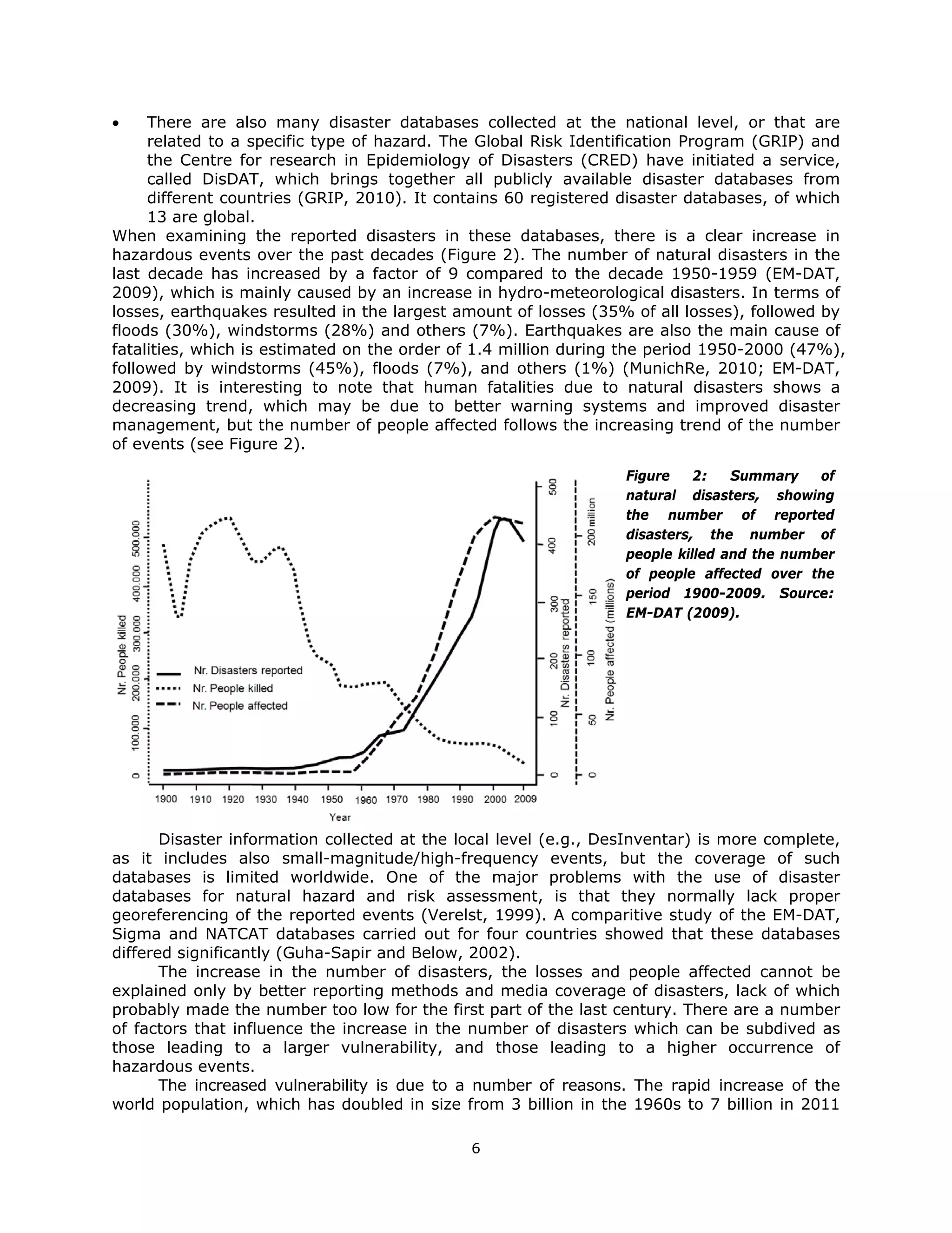     There are also many disaster databases collected at the national level, or that are
     related to a specific type of hazard. The Global Risk Identification Program (GRIP) and
     the Centre for research in Epidemiology of Disasters (CRED) have initiated a service,
     called DisDAT, which brings together all publicly available disaster databases from
     different countries (GRIP, 2010). It contains 60 registered disaster databases, of which
     13 are global.
When examining the reported disasters in these databases, there is a clear increase in
hazardous events over the past decades (Figure 2). The number of natural disasters in the
last decade has increased by a factor of 9 compared to the decade 1950-1959 (EM-DAT,
2009), which is mainly caused by an increase in hydro-meteorological disasters. In terms of
losses, earthquakes resulted in the largest amount of losses (35% of all losses), followed by
floods (30%), windstorms (28%) and others (7%). Earthquakes are also the main cause of
fatalities, which is estimated on the order of 1.4 million during the period 1950-2000 (47%),
followed by windstorms (45%), floods (7%), and others (1%) (MunichRe, 2010; EM-DAT,
2009). It is interesting to note that human fatalities due to natural disasters shows a
decreasing trend, which may be due to better warning systems and improved disaster
management, but the number of people affected follows the increasing trend of the number
of events (see Figure 2).

                                                                  Figure    2:   Summary    of
                                                                  natural disasters, showing
                                                                  the number of reported
                                                                  disasters, the number of
                                                                  people killed and the number
                                                                  of people affected over the
                                                                  period 1900-2009. Source:
                                                                  EM-DAT (2009).




       Disaster information collected at the local level (e.g., DesInventar) is more complete,
as it includes also small-magnitude/high-frequency events, but the coverage of such
databases is limited worldwide. One of the major problems with the use of disaster
databases for natural hazard and risk assessment, is that they normally lack proper
georeferencing of the reported events (Verelst, 1999). A comparitive study of the EM-DAT,
Sigma and NATCAT databases carried out for four countries showed that these databases
differed significantly (Guha-Sapir and Below, 2002).
       The increase in the number of disasters, the losses and people affected cannot be
explained only by better reporting methods and media coverage of disasters, lack of which
probably made the number too low for the first part of the last century. There are a number
of factors that influence the increase in the number of disasters which can be subdived as
those leading to a larger vulnerability, and those leading to a higher occurrence of
hazardous events.
       The increased vulnerability is due to a number of reasons. The rapid increase of the
world population, which has doubled in size from 3 billion in the 1960s to 7 billion in 2011

                                              6 
 
 