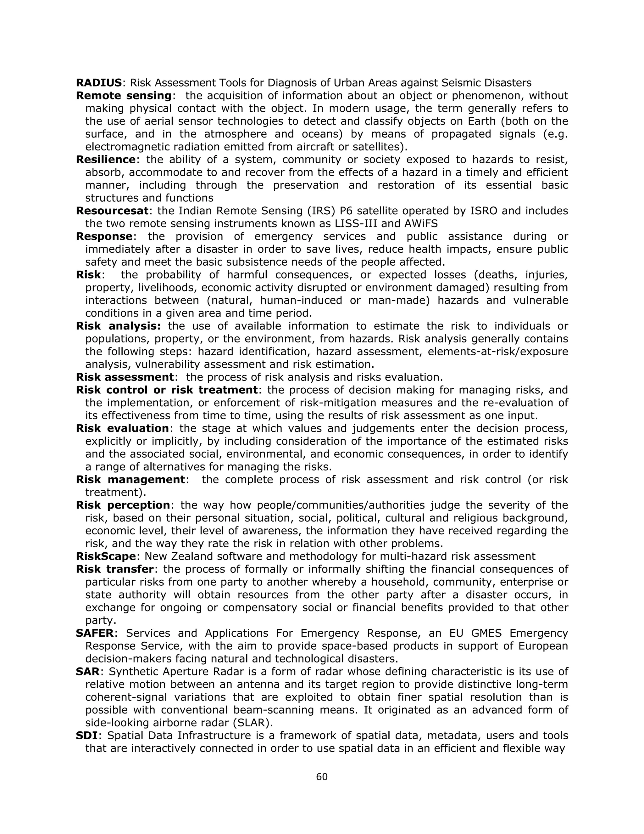 RADIUS: Risk Assessment Tools for Diagnosis of Urban Areas against Seismic Disasters
Remote sensing: the acquisition of information about an object or phenomenon, without
 making physical contact with the object. In modern usage, the term generally refers to
 the use of aerial sensor technologies to detect and classify objects on Earth (both on the
 surface, and in the atmosphere and oceans) by means of propagated signals (e.g.
 electromagnetic radiation emitted from aircraft or satellites).
Resilience: the ability of a system, community or society exposed to hazards to resist,
 absorb, accommodate to and recover from the effects of a hazard in a timely and efficient
 manner, including through the preservation and restoration of its essential basic
 structures and functions
Resourcesat: the Indian Remote Sensing (IRS) P6 satellite operated by ISRO and includes
 the two remote sensing instruments known as LISS-III and AWiFS
Response: the provision of emergency services and public assistance during or
 immediately after a disaster in order to save lives, reduce health impacts, ensure public
 safety and meet the basic subsistence needs of the people affected.
Risk: the probability of harmful consequences, or expected losses (deaths, injuries,
 property, livelihoods, economic activity disrupted or environment damaged) resulting from
 interactions between (natural, human-induced or man-made) hazards and vulnerable
 conditions in a given area and time period.
Risk analysis: the use of available information to estimate the risk to individuals or
 populations, property, or the environment, from hazards. Risk analysis generally contains
 the following steps: hazard identification, hazard assessment, elements-at-risk/exposure
 analysis, vulnerability assessment and risk estimation.
Risk assessment: the process of risk analysis and risks evaluation.
Risk control or risk treatment: the process of decision making for managing risks, and
 the implementation, or enforcement of risk-mitigation measures and the re-evaluation of
 its effectiveness from time to time, using the results of risk assessment as one input.
Risk evaluation: the stage at which values and judgements enter the decision process,
 explicitly or implicitly, by including consideration of the importance of the estimated risks
 and the associated social, environmental, and economic consequences, in order to identify
 a range of alternatives for managing the risks.
Risk management: the complete process of risk assessment and risk control (or risk
 treatment).
Risk perception: the way how people/communities/authorities judge the severity of the
 risk, based on their personal situation, social, political, cultural and religious background,
 economic level, their level of awareness, the information they have received regarding the
 risk, and the way they rate the risk in relation with other problems.
RiskScape: New Zealand software and methodology for multi-hazard risk assessment
Risk transfer: the process of formally or informally shifting the financial consequences of
 particular risks from one party to another whereby a household, community, enterprise or
 state authority will obtain resources from the other party after a disaster occurs, in
 exchange for ongoing or compensatory social or financial benefits provided to that other
 party.
SAFER: Services and Applications For Emergency Response, an EU GMES Emergency
 Response Service, with the aim to provide space-based products in support of European
 decision-makers facing natural and technological disasters.
SAR: Synthetic Aperture Radar is a form of radar whose defining characteristic is its use of
 relative motion between an antenna and its target region to provide distinctive long-term
 coherent-signal variations that are exploited to obtain finer spatial resolution than is
 possible with conventional beam-scanning means. It originated as an advanced form of
 side-looking airborne radar (SLAR).
SDI: Spatial Data Infrastructure is a framework of spatial data, metadata, users and tools
 that are interactively connected in order to use spatial data in an efficient and flexible way

                                              60 
 
 