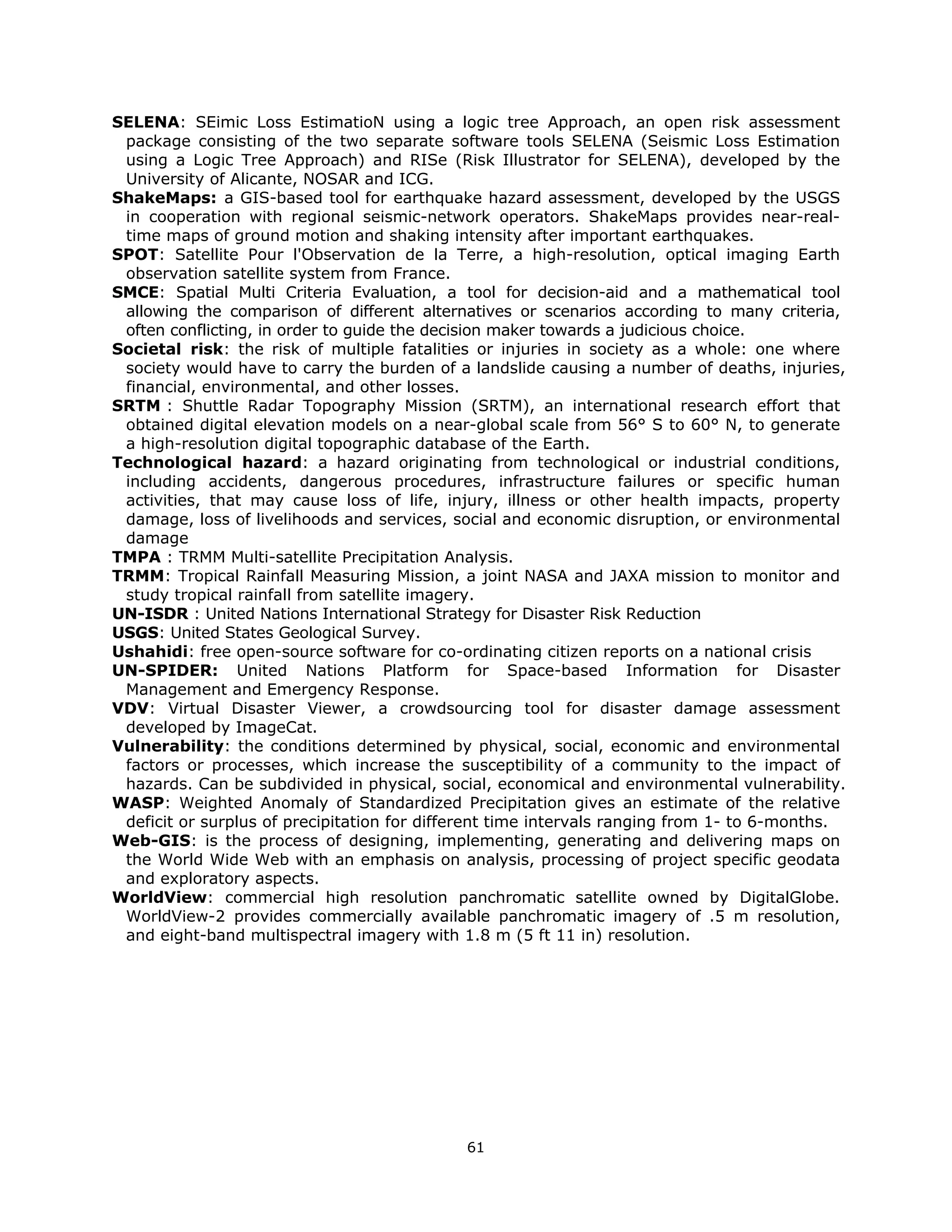 SELENA: SEimic Loss EstimatioN using a logic tree Approach, an open risk assessment
 package consisting of the two separate software tools SELENA (Seismic Loss Estimation
 using a Logic Tree Approach) and RISe (Risk Illustrator for SELENA), developed by the
 University of Alicante, NOSAR and ICG.
ShakeMaps: a GIS-based tool for earthquake hazard assessment, developed by the USGS
 in cooperation with regional seismic-network operators. ShakeMaps provides near-real-
 time maps of ground motion and shaking intensity after important earthquakes.
SPOT: Satellite Pour l'Observation de la Terre, a high-resolution, optical imaging Earth
 observation satellite system from France.
SMCE: Spatial Multi Criteria Evaluation, a tool for decision-aid and a mathematical tool
 allowing the comparison of different alternatives or scenarios according to many criteria,
 often conflicting, in order to guide the decision maker towards a judicious choice.
Societal risk: the risk of multiple fatalities or injuries in society as a whole: one where
 society would have to carry the burden of a landslide causing a number of deaths, injuries,
 financial, environmental, and other losses.
SRTM : Shuttle Radar Topography Mission (SRTM), an international research effort that
 obtained digital elevation models on a near-global scale from 56° S to 60° N, to generate
 a high-resolution digital topographic database of the Earth.
Technological hazard: a hazard originating from technological or industrial conditions,
 including accidents, dangerous procedures, infrastructure failures or specific human
 activities, that may cause loss of life, injury, illness or other health impacts, property
 damage, loss of livelihoods and services, social and economic disruption, or environmental
 damage
TMPA : TRMM Multi-satellite Precipitation Analysis.
TRMM: Tropical Rainfall Measuring Mission, a joint NASA and JAXA mission to monitor and
 study tropical rainfall from satellite imagery.
UN-ISDR : United Nations International Strategy for Disaster Risk Reduction
USGS: United States Geological Survey.
Ushahidi: free open-source software for co-ordinating citizen reports on a national crisis
UN-SPIDER: United Nations Platform for Space-based Information for Disaster
 Management and Emergency Response.
VDV: Virtual Disaster Viewer, a crowdsourcing tool for disaster damage assessment
 developed by ImageCat.
Vulnerability: the conditions determined by physical, social, economic and environmental
 factors or processes, which increase the susceptibility of a community to the impact of
 hazards. Can be subdivided in physical, social, economical and environmental vulnerability.
WASP: Weighted Anomaly of Standardized Precipitation gives an estimate of the relative
 deficit or surplus of precipitation for different time intervals ranging from 1- to 6-months.
Web-GIS: is the process of designing, implementing, generating and delivering maps on
 the World Wide Web with an emphasis on analysis, processing of project specific geodata
 and exploratory aspects.
WorldView: commercial high resolution panchromatic satellite owned by DigitalGlobe.
 WorldView-2 provides commercially available panchromatic imagery of .5 m resolution,
 and eight-band multispectral imagery with 1.8 m (5 ft 11 in) resolution.
 




                                             61 
 
 