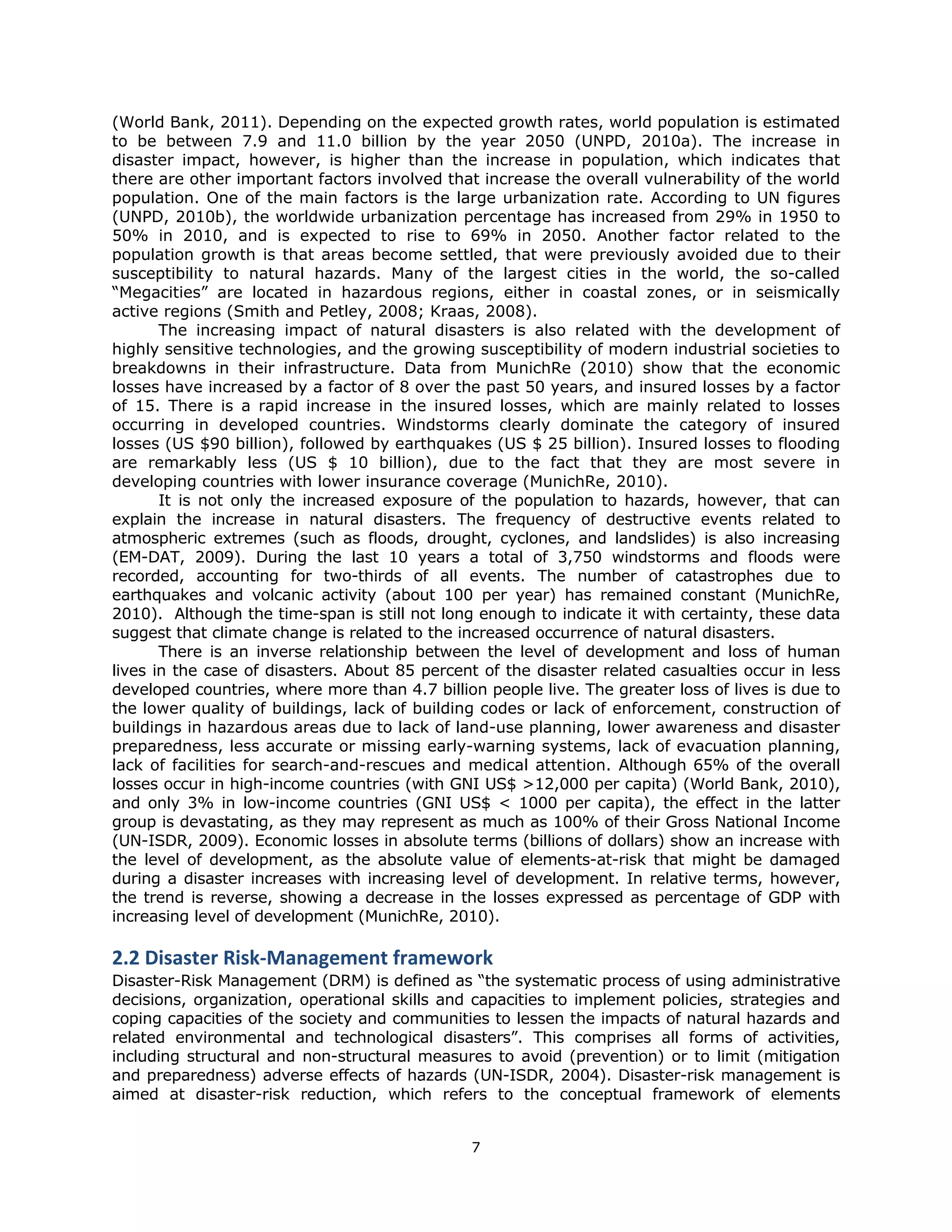 (World Bank, 2011). Depending on the expected growth rates, world population is estimated
to be between 7.9 and 11.0 billion by the year 2050 (UNPD, 2010a). The increase in
disaster impact, however, is higher than the increase in population, which indicates that
there are other important factors involved that increase the overall vulnerability of the world
population. One of the main factors is the large urbanization rate. According to UN figures
(UNPD, 2010b), the worldwide urbanization percentage has increased from 29% in 1950 to
50% in 2010, and is expected to rise to 69% in 2050. Another factor related to the
population growth is that areas become settled, that were previously avoided due to their
susceptibility to natural hazards. Many of the largest cities in the world, the so-called
“Megacities” are located in hazardous regions, either in coastal zones, or in seismically
active regions (Smith and Petley, 2008; Kraas, 2008).
       The increasing impact of natural disasters is also related with the development of
highly sensitive technologies, and the growing susceptibility of modern industrial societies to
breakdowns in their infrastructure. Data from MunichRe (2010) show that the economic
losses have increased by a factor of 8 over the past 50 years, and insured losses by a factor
of 15. There is a rapid increase in the insured losses, which are mainly related to losses
occurring in developed countries. Windstorms clearly dominate the category of insured
losses (US $90 billion), followed by earthquakes (US $ 25 billion). Insured losses to flooding
are remarkably less (US $ 10 billion), due to the fact that they are most severe in
developing countries with lower insurance coverage (MunichRe, 2010).
       It is not only the increased exposure of the population to hazards, however, that can
explain the increase in natural disasters. The frequency of destructive events related to
atmospheric extremes (such as floods, drought, cyclones, and landslides) is also increasing
(EM-DAT, 2009). During the last 10 years a total of 3,750 windstorms and floods were
recorded, accounting for two-thirds of all events. The number of catastrophes due to
earthquakes and volcanic activity (about 100 per year) has remained constant (MunichRe,
2010). Although the time-span is still not long enough to indicate it with certainty, these data
suggest that climate change is related to the increased occurrence of natural disasters.
       There is an inverse relationship between the level of development and loss of human
lives in the case of disasters. About 85 percent of the disaster related casualties occur in less
developed countries, where more than 4.7 billion people live. The greater loss of lives is due to
the lower quality of buildings, lack of building codes or lack of enforcement, construction of
buildings in hazardous areas due to lack of land-use planning, lower awareness and disaster
preparedness, less accurate or missing early-warning systems, lack of evacuation planning,
lack of facilities for search-and-rescues and medical attention. Although 65% of the overall
losses occur in high-income countries (with GNI US$ >12,000 per capita) (World Bank, 2010),
and only 3% in low-income countries (GNI US$ < 1000 per capita), the effect in the latter
group is devastating, as they may represent as much as 100% of their Gross National Income
(UN-ISDR, 2009). Economic losses in absolute terms (billions of dollars) show an increase with
the level of development, as the absolute value of elements-at-risk that might be damaged
during a disaster increases with increasing level of development. In relative terms, however,
the trend is reverse, showing a decrease in the losses expressed as percentage of GDP with
increasing level of development (MunichRe, 2010).

2.2 Disaster Risk‐Management framework 
Disaster-Risk Management (DRM) is defined as “the systematic process of using administrative
decisions, organization, operational skills and capacities to implement policies, strategies and
coping capacities of the society and communities to lessen the impacts of natural hazards and
related environmental and technological disasters”. This comprises all forms of activities,
including structural and non-structural measures to avoid (prevention) or to limit (mitigation
and preparedness) adverse effects of hazards (UN-ISDR, 2004). Disaster-risk management is
aimed at disaster-risk reduction, which refers to the conceptual framework of elements


                                               7 
 
 