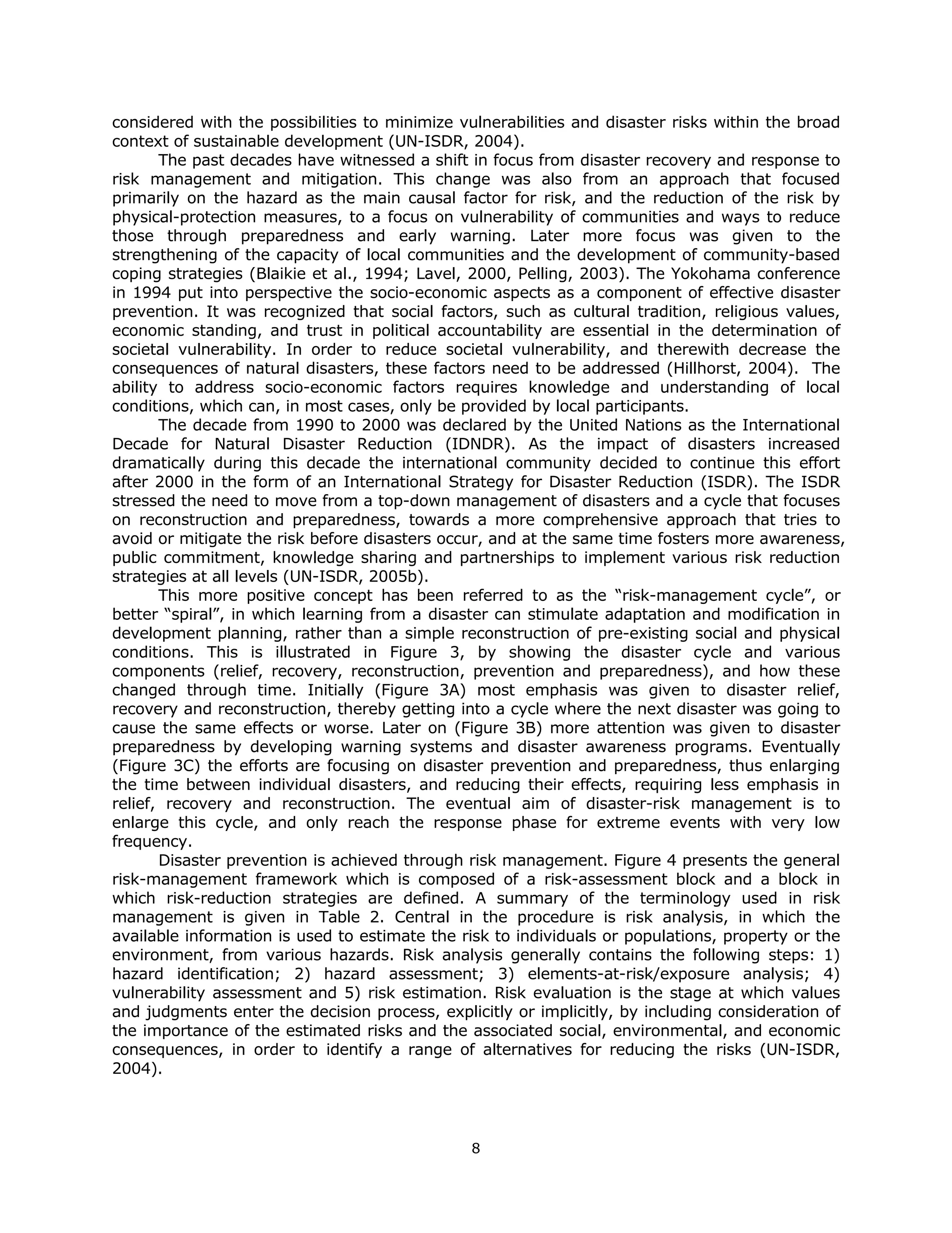 considered with the possibilities to minimize vulnerabilities and disaster risks within the broad
context of sustainable development (UN-ISDR, 2004).
       The past decades have witnessed a shift in focus from disaster recovery and response to
risk management and mitigation. This change was also from an approach that focused
primarily on the hazard as the main causal factor for risk, and the reduction of the risk by
physical-protection measures, to a focus on vulnerability of communities and ways to reduce
those through preparedness and early warning. Later more focus was given to the
strengthening of the capacity of local communities and the development of community-based
coping strategies (Blaikie et al., 1994; Lavel, 2000, Pelling, 2003). The Yokohama conference
in 1994 put into perspective the socio-economic aspects as a component of effective disaster
prevention. It was recognized that social factors, such as cultural tradition, religious values,
economic standing, and trust in political accountability are essential in the determination of
societal vulnerability. In order to reduce societal vulnerability, and therewith decrease the
consequences of natural disasters, these factors need to be addressed (Hillhorst, 2004). The
ability to address socio-economic factors requires knowledge and understanding of local
conditions, which can, in most cases, only be provided by local participants.
       The decade from 1990 to 2000 was declared by the United Nations as the International
Decade for Natural Disaster Reduction (IDNDR). As the impact of disasters increased
dramatically during this decade the international community decided to continue this effort
after 2000 in the form of an International Strategy for Disaster Reduction (ISDR). The ISDR
stressed the need to move from a top-down management of disasters and a cycle that focuses
on reconstruction and preparedness, towards a more comprehensive approach that tries to
avoid or mitigate the risk before disasters occur, and at the same time fosters more awareness,
public commitment, knowledge sharing and partnerships to implement various risk reduction
strategies at all levels (UN-ISDR, 2005b).
       This more positive concept has been referred to as the “risk-management cycle”, or
better “spiral”, in which learning from a disaster can stimulate adaptation and modification in
development planning, rather than a simple reconstruction of pre-existing social and physical
conditions. This is illustrated in Figure 3, by showing the disaster cycle and various
components (relief, recovery, reconstruction, prevention and preparedness), and how these
changed through time. Initially (Figure 3A) most emphasis was given to disaster relief,
recovery and reconstruction, thereby getting into a cycle where the next disaster was going to
cause the same effects or worse. Later on (Figure 3B) more attention was given to disaster
preparedness by developing warning systems and disaster awareness programs. Eventually
(Figure 3C) the efforts are focusing on disaster prevention and preparedness, thus enlarging
the time between individual disasters, and reducing their effects, requiring less emphasis in
relief, recovery and reconstruction. The eventual aim of disaster-risk management is to
enlarge this cycle, and only reach the response phase for extreme events with very low
frequency.
       Disaster prevention is achieved through risk management. Figure 4 presents the general
risk-management framework which is composed of a risk-assessment block and a block in
which risk-reduction strategies are defined. A summary of the terminology used in risk
management is given in Table 2. Central in the procedure is risk analysis, in which the
available information is used to estimate the risk to individuals or populations, property or the
environment, from various hazards. Risk analysis generally contains the following steps: 1)
hazard identification; 2) hazard assessment; 3) elements-at-risk/exposure analysis; 4)
vulnerability assessment and 5) risk estimation. Risk evaluation is the stage at which values
and judgments enter the decision process, explicitly or implicitly, by including consideration of
the importance of the estimated risks and the associated social, environmental, and economic
consequences, in order to identify a range of alternatives for reducing the risks (UN-ISDR,
2004).




                                               8 
 
 