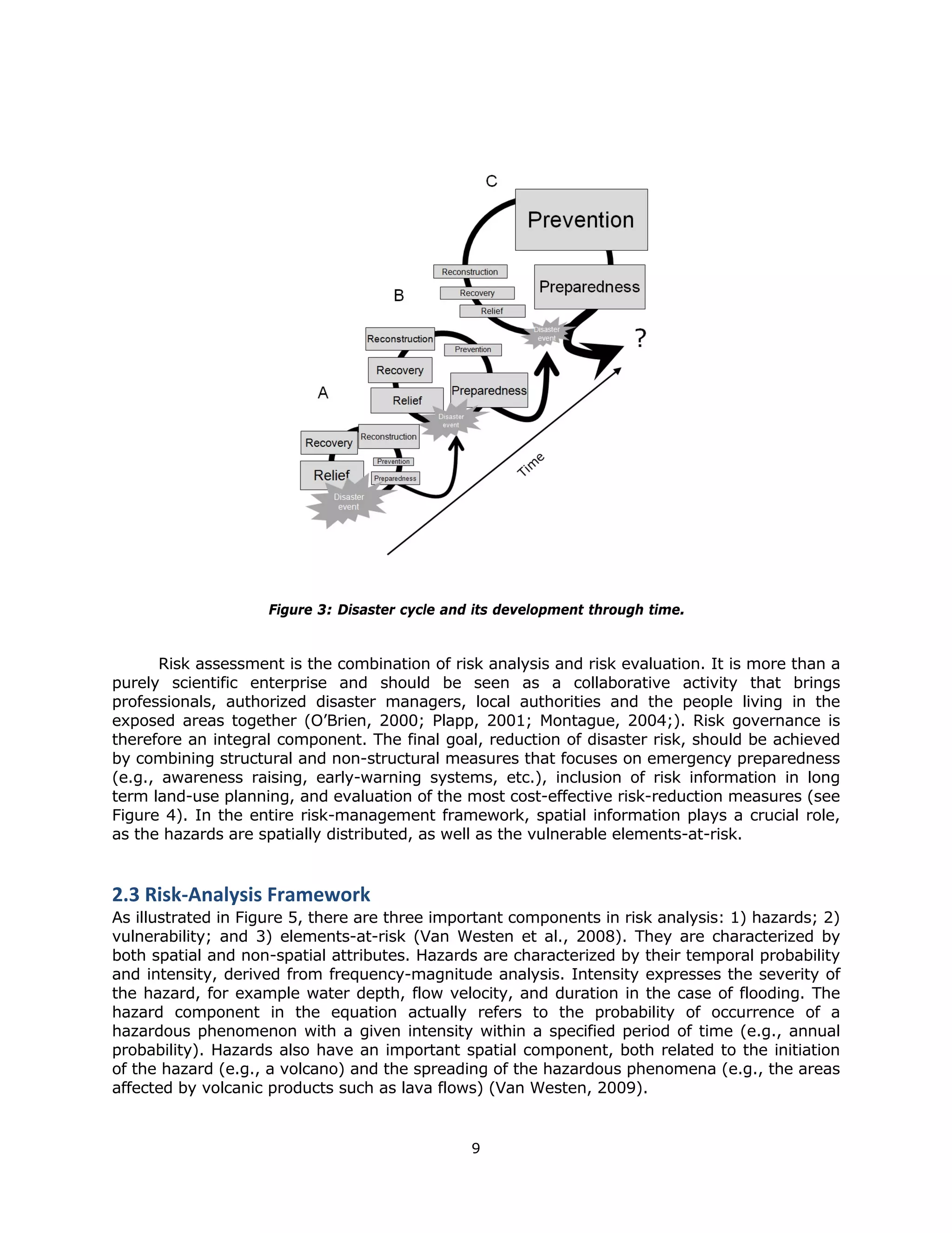 Figure 3: Disaster cycle and its development through time.


       Risk assessment is the combination of risk analysis and risk evaluation. It is more than a
purely scientific enterprise and should be seen as a collaborative activity that brings
professionals, authorized disaster managers, local authorities and the people living in the
exposed areas together (O’Brien, 2000; Plapp, 2001; Montague, 2004;). Risk governance is
therefore an integral component. The final goal, reduction of disaster risk, should be achieved
by combining structural and non-structural measures that focuses on emergency preparedness
(e.g., awareness raising, early-warning systems, etc.), inclusion of risk information in long
term land-use planning, and evaluation of the most cost-effective risk-reduction measures (see
Figure 4). In the entire risk-management framework, spatial information plays a crucial role,
as the hazards are spatially distributed, as well as the vulnerable elements-at-risk.


2.3 Risk‐Analysis Framework 
As illustrated in Figure 5, there are three important components in risk analysis: 1) hazards; 2)
vulnerability; and 3) elements-at-risk (Van Westen et al., 2008). They are characterized by
both spatial and non-spatial attributes. Hazards are characterized by their temporal probability
and intensity, derived from frequency-magnitude analysis. Intensity expresses the severity of
the hazard, for example water depth, flow velocity, and duration in the case of flooding. The
hazard component in the equation actually refers to the probability of occurrence of a
hazardous phenomenon with a given intensity within a specified period of time (e.g., annual
probability). Hazards also have an important spatial component, both related to the initiation
of the hazard (e.g., a volcano) and the spreading of the hazardous phenomena (e.g., the areas
affected by volcanic products such as lava flows) (Van Westen, 2009).


                                                9 
 
 