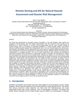 Remote Sensing and GIS for Natural Hazards 
             Assessment and Disaster Risk Management 

                                        Cees J. Van Westen
        Faculty of Geo-Information Science and Earth Observation (ITC), University of Twente
                                        Hengelosestraat 90
                                7500 AA Enschede, The Netherlands
                             Tel: +31534874263, Fax: +31534874336
                                       E-mail: westen@itc.nl

                                                Keywords:
  Community-based Disaster Risk Management, Cyclones, Drought, Damage Assessment, Earthquakes,
Elements at Risk, Flooding, Forest Fires, Geographic Information Systems, Hazard Assessment, Landslides,
    Mobile-GIS, Multi-Hazards, Remote Sensing, Spatial Data, Risk Assessment, Risk Management,
                                         Vulnerability Assessment.

Abstract

The world has experienced an increasing impact of disasters in the past decades. Many regions are
exposed to natural hazards, each with unique characteristics. The main causes for this increase can be
attributed to a higher frequency of extreme hydro-meteorological events, most probably related to
climate change, and to an increase in vulnerable population. To reduce disaster losses, more efforts
should be applied towards Disaster Risk Management, with a focus on hazard assessment, elements-at-
risk mapping, vulnerability and risk assessment, all of which have an important spatial component. Multi-
hazard assessment involves the assessment of relationships between different hazards and especially for
concatenated or cascading hazards. The use of earth observation (EO) products and geographic
information systems (GIS) has become an integrated approach in disaster-risk management. Hazard
and risk assessments are carried out at multiple scales, ranging from global to a community level. These
levels have their own objectives and spatial data requirements for hazard inventories, environmental data,
triggering or causal factors, and elements-at-risk. This chapter provides an overview of various forms of
spatial data, and examines the approaches used for hazard and risk assessment. Specifically, hazard
examples include earthquakes, windstorms, drought, floods, volcanic eruptions, landslides and forest fires.
Several approaches are also treated that have been developed to generate elements-at-risk databases
with emphasis on population and building information, as these are the most used categories for loss
estimation. Furthermore, vulnerability approaches are discussed, with emphasis on the methods used to
define physical vulnerability of buildings and population, and indicator-based approaches used for a
holistic approach, also incorporating social, economic and environmental vulnerability, and capacity.
Finally, multi-hazard risk approaches and spatial risk visualization are addressed. Multi-hazard risk
assessment is a complicated procedure, which requires spatial data on many different aspects and a
multi-disciplinary approach. Within this procedure, geographers and in particular geomorphologists can
play a key-role, as they are able to integrate the spatial information coming from the various disciplines.
The research challenge for geomorphologists is to focus on the integrated modeling of multi-hazards
sharing the same triggering event or occurring as cascading hazards.  

     
1. Introduction  
Disasters are headline news almost every day. Most happen in far-away places, and are rapidly
forgotten. Others keep the attention of the world media for a longer period of time. The events
that receive maximum media attention are those that hit instantaneously and cause
widespread losses and human suffering, such as earthquakes, tsunamis, hurricanes and
floods. Recent examples are the Indian Ocean tsunami (2004), the earthquakes in Pakistan

                                                    1 
 
 