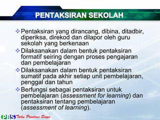 Pentaksiran yang dirancang, dibina, ditadbir,
diperiksa, direkod dan dilapor oleh guru
sekolah yang berkenaan
Dilaksanakan dalam bentuk pentaksiran
formatif seiring dengan proses pengajaran
dan pembelajaran
Dilaksanakan dalam bentuk pentaksiran
sumatif pada akhir setiap unit pembelajaran,
penggal dan tahun
Berfungsi sebagai pentaksiran untuk
pembelajaran (assessment for learning) dan
pentaksiran tentang pembelajaran
(assessment of learning).
 