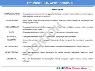 PENERANGAN
VERBAL LINGUASTIK Keupayaan seseorang individu menggunakan bahasa, memahami maklumat dan memberi respons
dalam pelbagai bentuk set komunikasi.
VISUAL-RUANG Bukan Verbal (pintar visual dan ruang): keupayaan seseorang individu mengguna, menganggar dan
mengintepretasi ruang.
LOGIK MATEMATIK Keupayaan seseorang individu menggunakan nombor dalam kehidupan seharian untuk membuat
penyelesaian secara logikal.
MUZIK Keupayaan seseorang individu menghargai, menghayati dan menggubah muzik.
NATURALIS Keupayaan seseorang individu mengenalpasti, menghargai alam semulajadi.
KINESTATIK Jasmani (pintar jasmani): keupayaan seseorang individu mengawal dan memahami pergerakan
tubuh.
INTERPERSONAL Keupayaan seseorang individu berkomunikasi, berinteraksi dan bekerjasama dengan orang lain.
INTRAPERSONAL Keupayaan seseorang individu memahami dan menilai kekuatan, kelemahan, bakat dan minat
kendiri.
EXISTENTIAL Peka dan berkebolehan membincangkan hal-hal kewujudan seperti mencari makna dalam
kehidupan.
16
PETUNJUK UJIAN APTITUD KHUSUS
16
 
