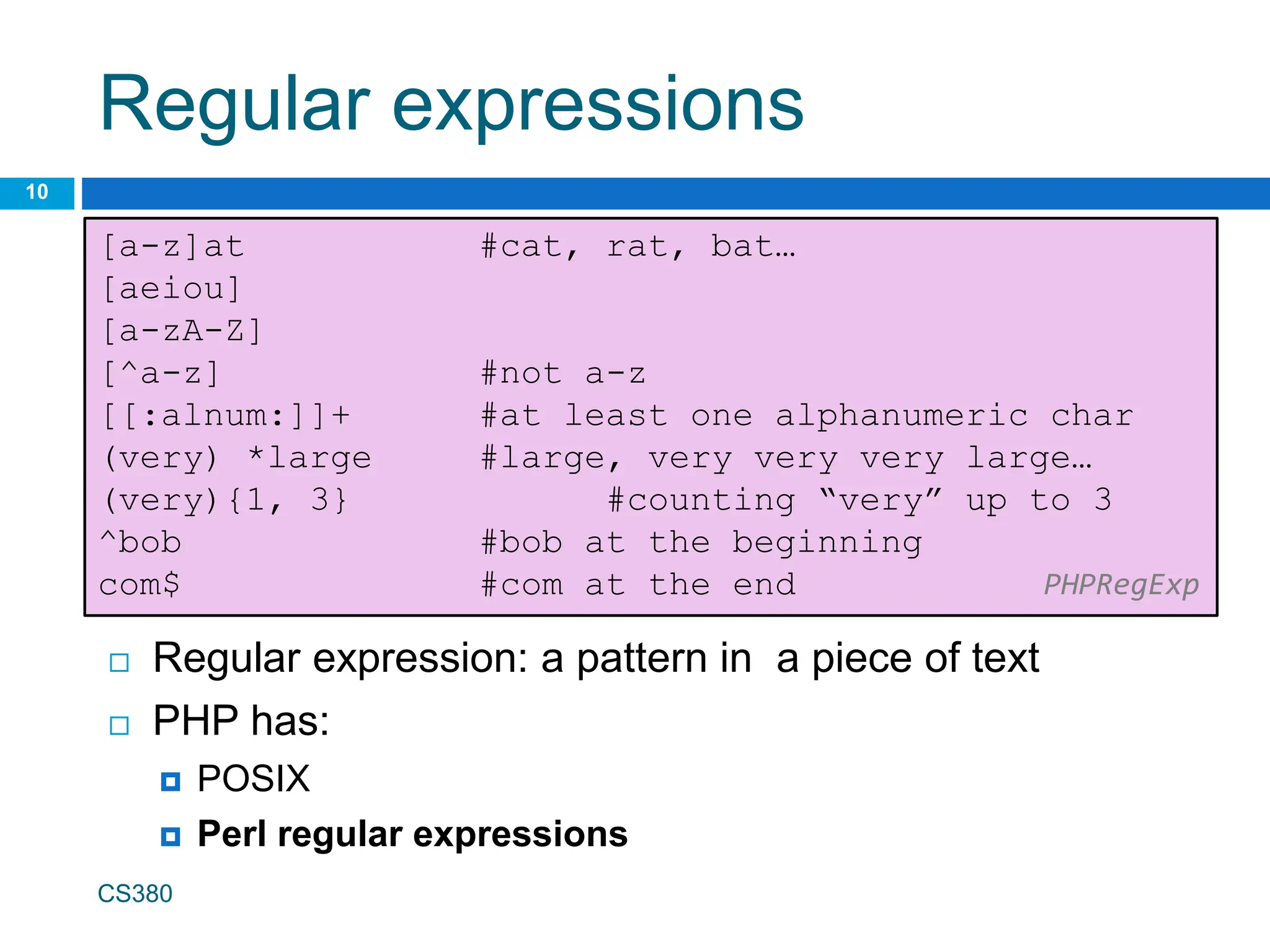 Regular expressions
10
[a-z]at #cat, rat, bat…
[aeiou]
[a-zA-Z]
[^a-z] #not a-z
[[:alnum:]]+ #at least one alphanumeric char
(very) *large #large, very very very large…
(very){1, 3} #counting “very” up to 3
^bob #bob at the beginning
com$ #com at the end PHPRegExp
 Regular expression: a pattern in a piece of text
 PHP has:
 POSIX
 Perl regular expressions
CS380
 
