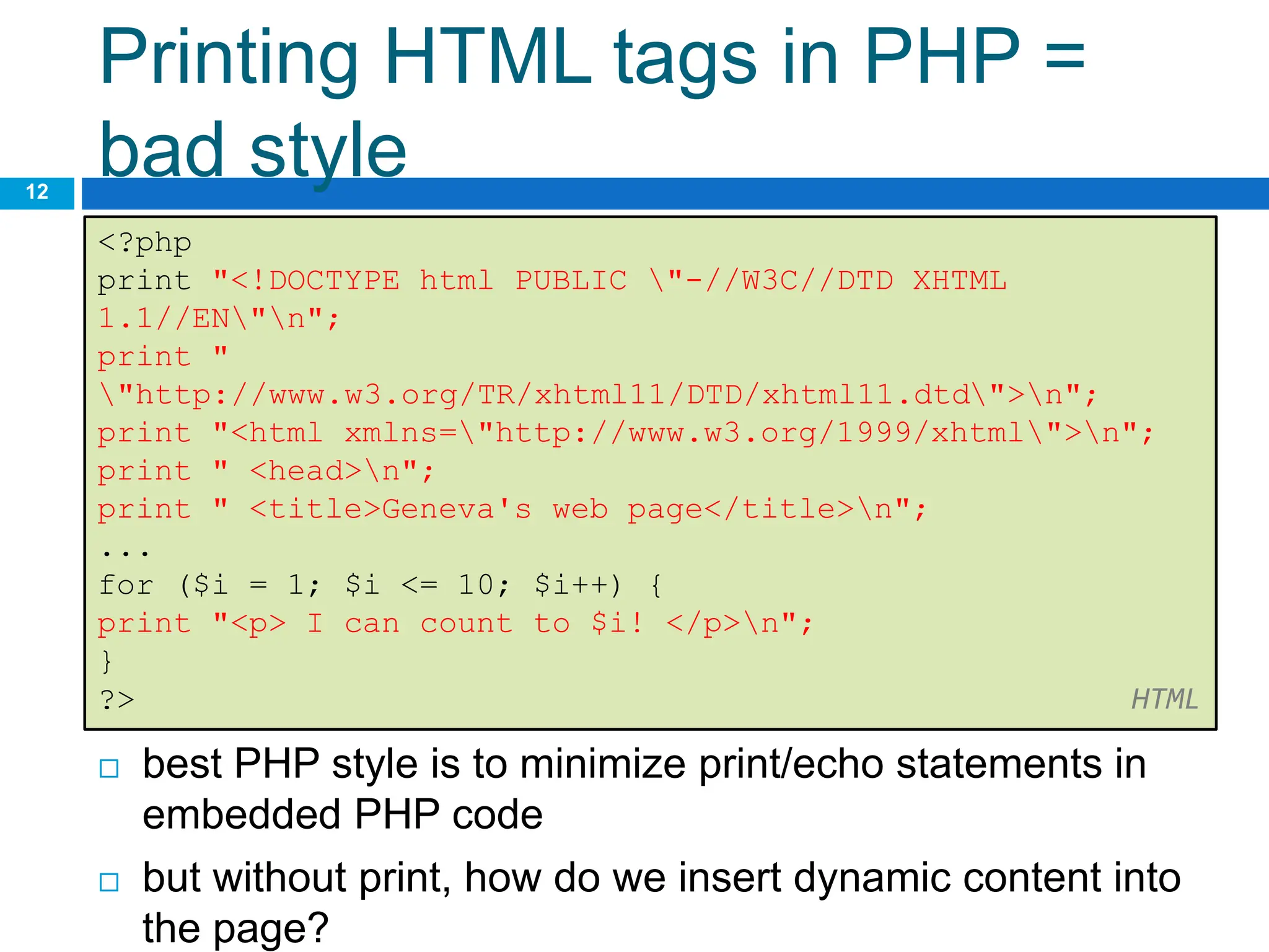 Printing HTML tags in PHP =
bad style
12
<?php
print "<!DOCTYPE html PUBLIC "-//W3C//DTD XHTML
1.1//EN"n";
print "
"http://www.w3.org/TR/xhtml11/DTD/xhtml11.dtd">n";
print "<html xmlns="http://www.w3.org/1999/xhtml">n";
print " <head>n";
print " <title>Geneva's web page</title>n";
...
for ($i = 1; $i <= 10; $i++) {
print "<p> I can count to $i! </p>n";
}
?> HTML
 best PHP style is to minimize print/echo statements in
embedded PHP code
 but without print, how do we insert dynamic content into
the page?
 
