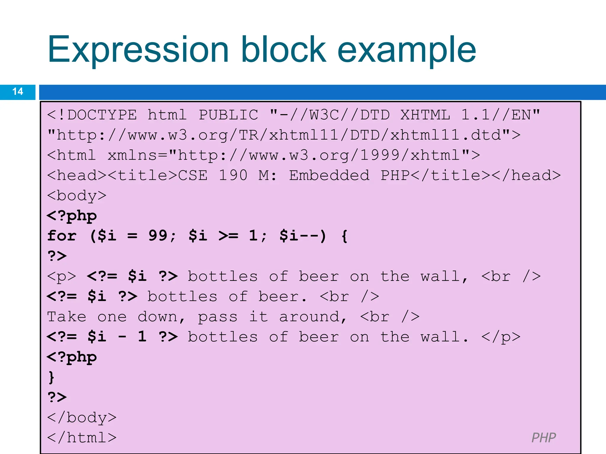 Expression block example
14
<!DOCTYPE html PUBLIC "-//W3C//DTD XHTML 1.1//EN"
"http://www.w3.org/TR/xhtml11/DTD/xhtml11.dtd">
<html xmlns="http://www.w3.org/1999/xhtml">
<head><title>CSE 190 M: Embedded PHP</title></head>
<body>
<?php
for ($i = 99; $i >= 1; $i--) {
?>
<p> <?= $i ?> bottles of beer on the wall, <br />
<?= $i ?> bottles of beer. <br />
Take one down, pass it around, <br />
<?= $i - 1 ?> bottles of beer on the wall. </p>
<?php
}
?>
</body>
</html> PHP
 