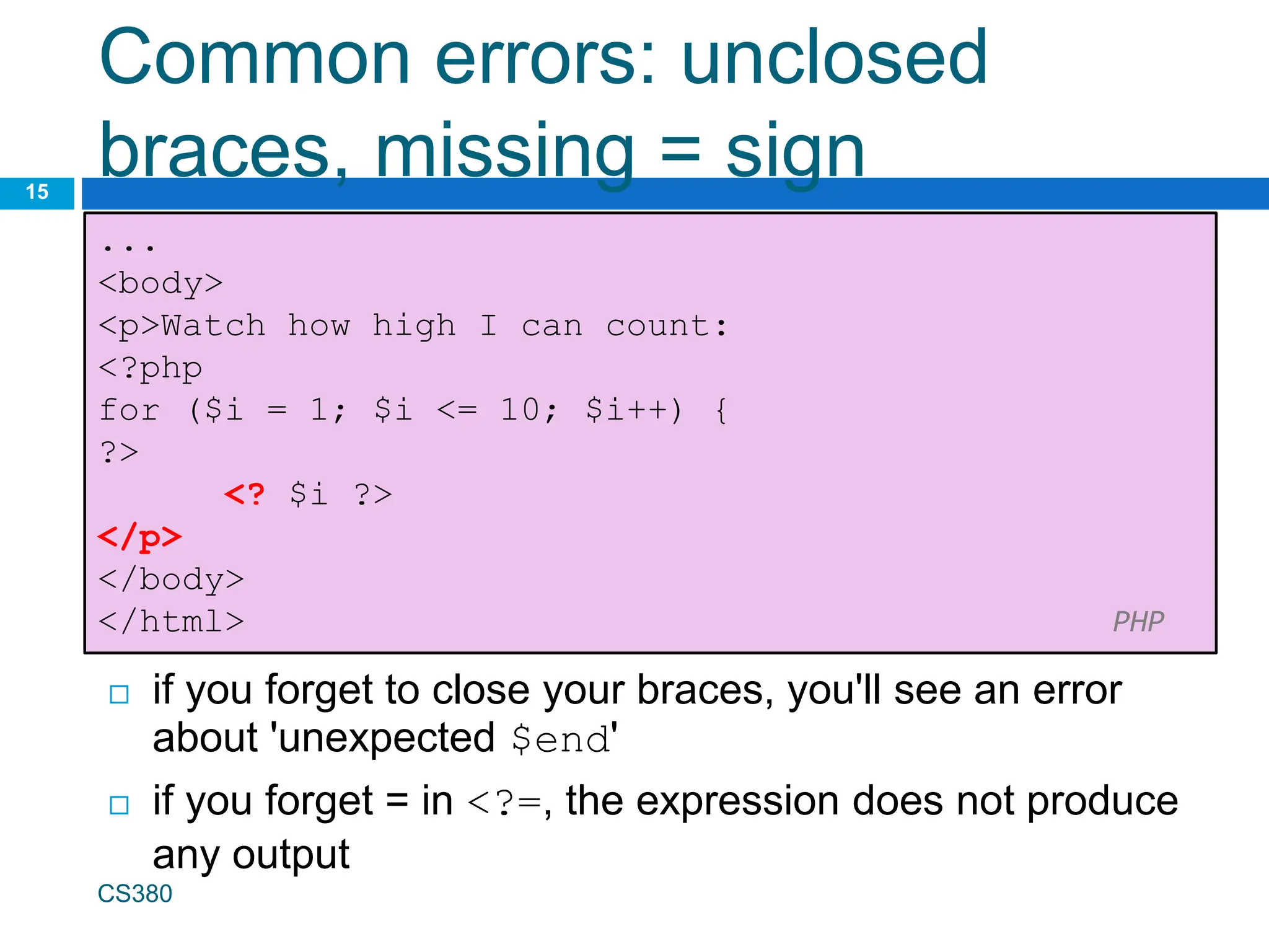 Common errors: unclosed
braces, missing = sign
15
...
<body>
<p>Watch how high I can count:
<?php
for ($i = 1; $i <= 10; $i++) {
?>
<? $i ?>
</p>
</body>
</html> PHP
 if you forget to close your braces, you'll see an error
about 'unexpected $end'
 if you forget = in <?=, the expression does not produce
any output
CS380
 