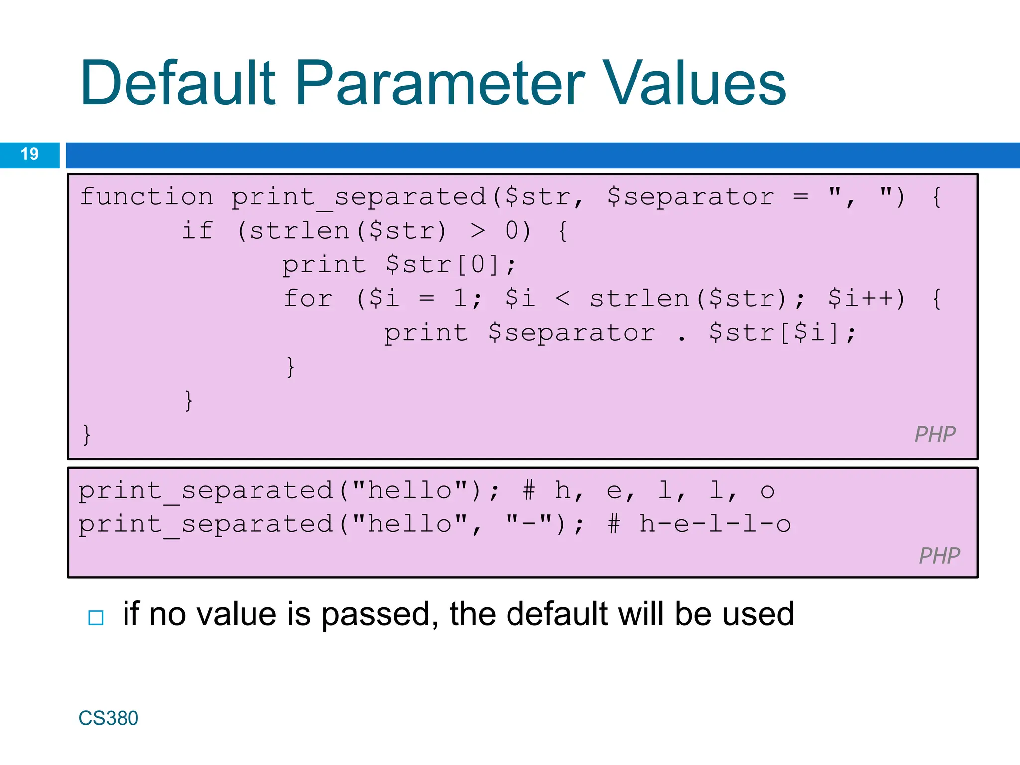 Default Parameter Values
19
function print_separated($str, $separator = ", ") {
if (strlen($str) > 0) {
print $str[0];
for ($i = 1; $i < strlen($str); $i++) {
print $separator . $str[$i];
}
}
} PHP
CS380
print_separated("hello"); # h, e, l, l, o
print_separated("hello", "-"); # h-e-l-l-o
PHP
 if no value is passed, the default will be used
 