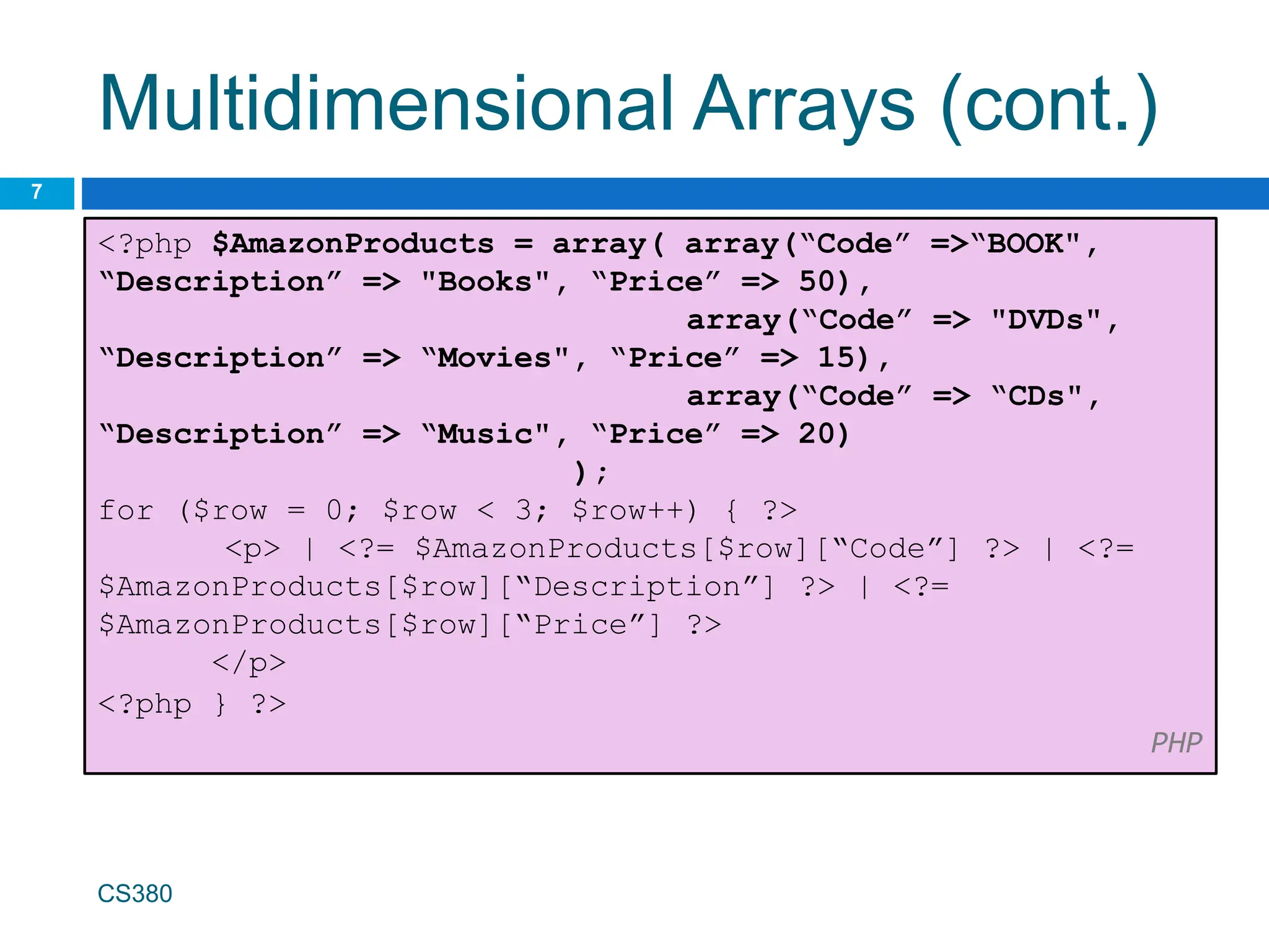 Multidimensional Arrays (cont.)
7
<?php $AmazonProducts = array( array(“Code” =>“BOOK",
“Description” => "Books", “Price” => 50),
array(“Code” => "DVDs",
“Description” => “Movies", “Price” => 15),
array(“Code” => “CDs",
“Description” => “Music", “Price” => 20)
);
for ($row = 0; $row < 3; $row++) { ?>
<p> | <?= $AmazonProducts[$row][“Code”] ?> | <?=
$AmazonProducts[$row][“Description”] ?> | <?=
$AmazonProducts[$row][“Price”] ?>
</p>
<?php } ?>
PHP
CS380
 