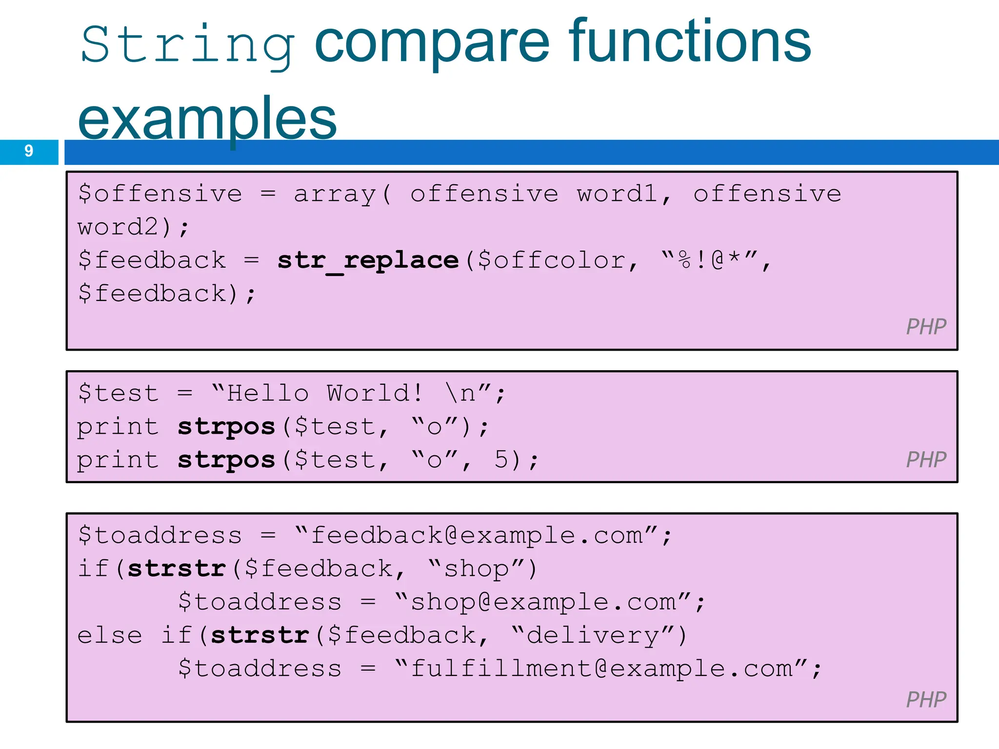 String compare functions
examples
9
$offensive = array( offensive word1, offensive
word2);
$feedback = str_replace($offcolor, “%!@*”,
$feedback);
PHP
CS380
$test = “Hello World! n”;
print strpos($test, “o”);
print strpos($test, “o”, 5); PHP
$toaddress = “feedback@example.com”;
if(strstr($feedback, “shop”)
$toaddress = “shop@example.com”;
else if(strstr($feedback, “delivery”)
$toaddress = “fulfillment@example.com”;
PHP
 