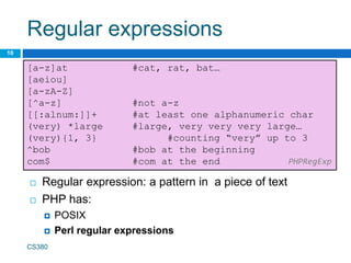 Regular expressions
10
[a-z]at #cat, rat, bat…
[aeiou]
[a-zA-Z]
[^a-z] #not a-z
[[:alnum:]]+ #at least one alphanumeric char
(very) *large #large, very very very large…
(very){1, 3} #counting “very” up to 3
^bob #bob at the beginning
com$ #com at the end PHPRegExp
 Regular expression: a pattern in a piece of text
 PHP has:
 POSIX
 Perl regular expressions
CS380
 
