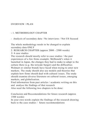 OVERVIEW / PLAN
- 1. METHODOLOGY CHAPTER
- Analysis of secondary data / No interviews / Not US focused
The whole methodology needs to be changed to explain
secondary data ONLY
2. RESEARCH CHAPTER (approx 2000 - 2500 words)
3/ 4 case studies
The research should mostly refer to case studies / the past
experiences of a few firms example: McDonald’s when it
launched in Japan, the changes they had to make to adapt to the
culture there (e.g. the teriyaki burger) and the difficulties
Walmart or similar brands have faced when trying to enter new
markets. The study should also use models and theories that
explain how firms should deal with cultural issues. The study
should examine diverse literature on cultural issues, emerging
markets, and globalisation.
Find information from past articles / academic writing on this
and analyse the findings of that research
Also need the following two chapters to be done:
Conclusion and Reccomendations for future research (approx
1500 words)
In your own words explain the findings of the research drawing
back to the case studies / future recommendations
 