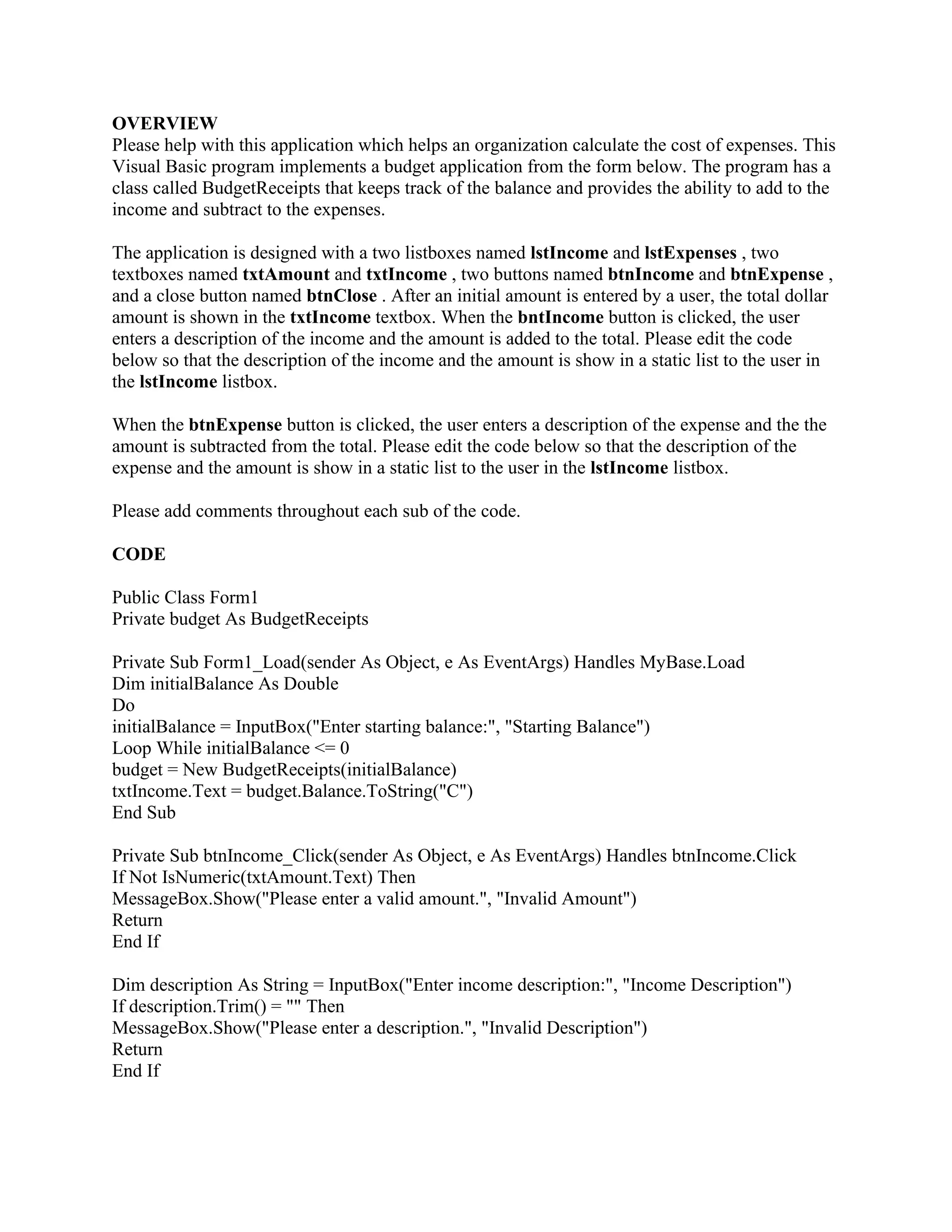 OVERVIEW
Please help with this application which helps an organization calculate the cost of expenses. This
Visual Basic program implements a budget application from the form below. The program has a
class called BudgetReceipts that keeps track of the balance and provides the ability to add to the
income and subtract to the expenses.
The application is designed with a two listboxes named lstIncome and lstExpenses , two
textboxes named txtAmount and txtIncome , two buttons named btnIncome and btnExpense ,
and a close button named btnClose . After an initial amount is entered by a user, the total dollar
amount is shown in the txtIncome textbox. When the bntIncome button is clicked, the user
enters a description of the income and the amount is added to the total. Please edit the code
below so that the description of the income and the amount is show in a static list to the user in
the lstIncome listbox.
When the btnExpense button is clicked, the user enters a description of the expense and the the
amount is subtracted from the total. Please edit the code below so that the description of the
expense and the amount is show in a static list to the user in the lstIncome listbox.
Please add comments throughout each sub of the code.
CODE
Public Class Form1
Private budget As BudgetReceipts
Private Sub Form1_Load(sender As Object, e As EventArgs) Handles MyBase.Load
Dim initialBalance As Double
Do
initialBalance = InputBox("Enter starting balance:", "Starting Balance")
Loop While initialBalance <= 0
budget = New BudgetReceipts(initialBalance)
txtIncome.Text = budget.Balance.ToString("C")
End Sub
Private Sub btnIncome_Click(sender As Object, e As EventArgs) Handles btnIncome.Click
If Not IsNumeric(txtAmount.Text) Then
MessageBox.Show("Please enter a valid amount.", "Invalid Amount")
Return
End If
Dim description As String = InputBox("Enter income description:", "Income Description")
If description.Trim() = "" Then
MessageBox.Show("Please enter a description.", "Invalid Description")
Return
End If
 
