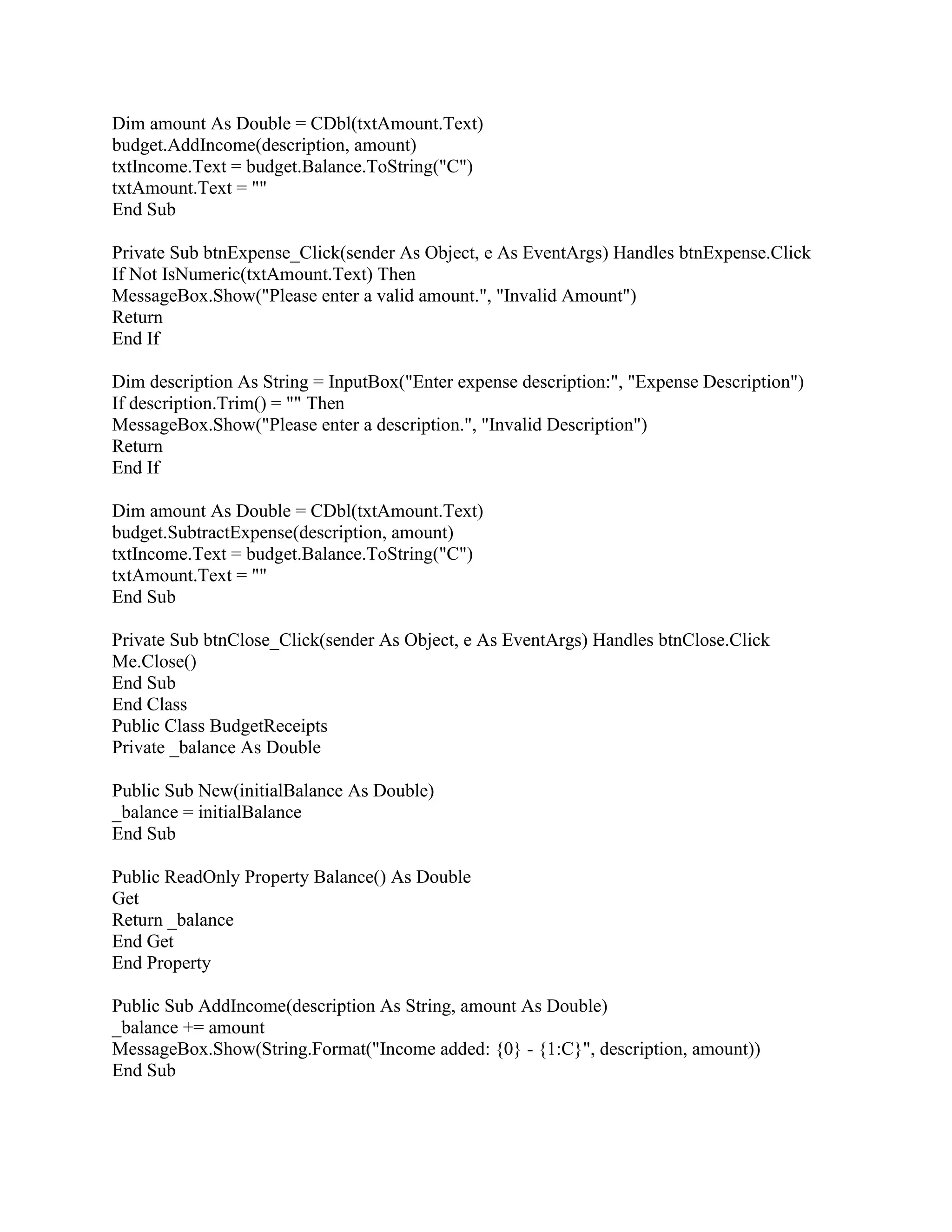 Dim amount As Double = CDbl(txtAmount.Text)
budget.AddIncome(description, amount)
txtIncome.Text = budget.Balance.ToString("C")
txtAmount.Text = ""
End Sub
Private Sub btnExpense_Click(sender As Object, e As EventArgs) Handles btnExpense.Click
If Not IsNumeric(txtAmount.Text) Then
MessageBox.Show("Please enter a valid amount.", "Invalid Amount")
Return
End If
Dim description As String = InputBox("Enter expense description:", "Expense Description")
If description.Trim() = "" Then
MessageBox.Show("Please enter a description.", "Invalid Description")
Return
End If
Dim amount As Double = CDbl(txtAmount.Text)
budget.SubtractExpense(description, amount)
txtIncome.Text = budget.Balance.ToString("C")
txtAmount.Text = ""
End Sub
Private Sub btnClose_Click(sender As Object, e As EventArgs) Handles btnClose.Click
Me.Close()
End Sub
End Class
Public Class BudgetReceipts
Private _balance As Double
Public Sub New(initialBalance As Double)
_balance = initialBalance
End Sub
Public ReadOnly Property Balance() As Double
Get
Return _balance
End Get
End Property
Public Sub AddIncome(description As String, amount As Double)
_balance += amount
MessageBox.Show(String.Format("Income added: {0} - {1:C}", description, amount))
End Sub
 