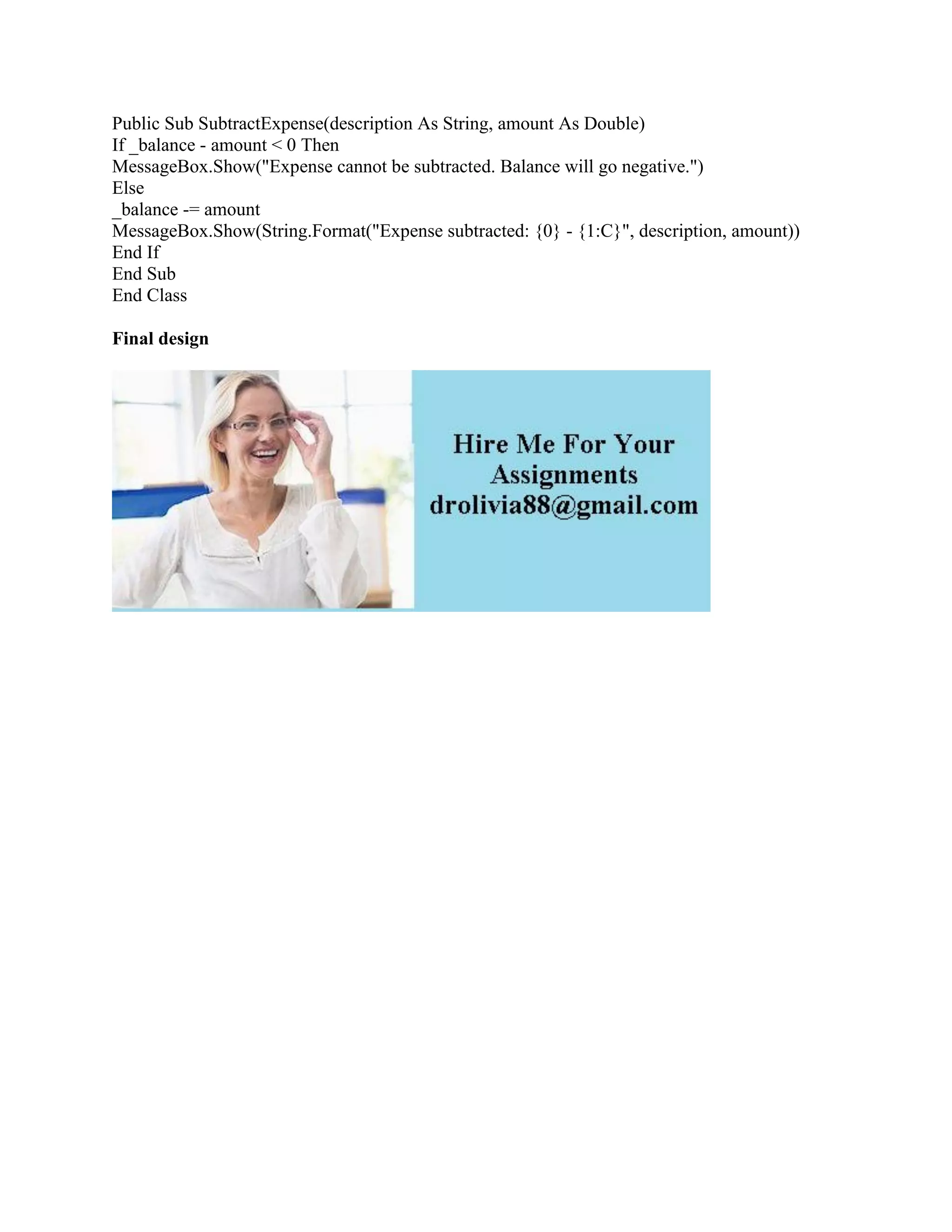 Public Sub SubtractExpense(description As String, amount As Double)
If _balance - amount < 0 Then
MessageBox.Show("Expense cannot be subtracted. Balance will go negative.")
Else
_balance -= amount
MessageBox.Show(String.Format("Expense subtracted: {0} - {1:C}", description, amount))
End If
End Sub
End Class
Final design
 