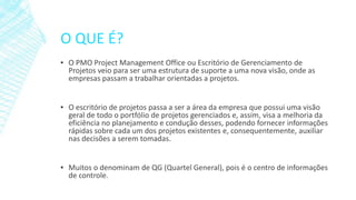 O QUE É?
▪ O PMO Project Management Office ou Escritório de Gerenciamento de
Projetos veio para ser uma estrutura de suporte a uma nova visão, onde as
empresas passam a trabalhar orientadas a projetos.
▪ O escritório de projetos passa a ser a área da empresa que possui uma visão
geral de todo o portfólio de projetos gerenciados e, assim, visa a melhoria da
eficiência no planejamento e condução desses, podendo fornecer informações
rápidas sobre cada um dos projetos existentes e, consequentemente, auxiliar
nas decisões a serem tomadas.
▪ Muitos o denominam de QG (Quartel General), pois é o centro de informações
de controle.
 