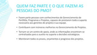 QUEM FAZ PARTE E O QUE FAZEM AS
PESSOAS DO PMO?
▪ Fazem parte pessoas com conhecimentos de Gerenciamento de
Portfólio, Programas e Projetos, capazes de prestarem todo o suporte
necessário aos gerentes de projeto e sua equipe.
▪ Contribuem com inúmeras melhorias no Gerenciamento de Projetos.
▪ Tornam-se um centro de apoio, onde as informações encontram-se
centralizadas para o auxilio no suporte a decisões estratégicas.
▪ Monitoram todos os prazos, orçamentos e progresso dos projetos.
 