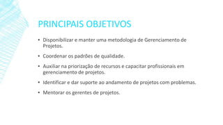 PRINCIPAIS OBJETIVOS
▪ Disponibilizar e manter uma metodologia de Gerenciamento de
Projetos.
▪ Coordenar os padrões de qualidade.
▪ Auxiliar na priorização de recursos e capacitar profissionais em
gerenciamento de projetos.
▪ Identificar e dar suporte ao andamento de projetos com problemas.
▪ Mentorar os gerentes de projetos.
 