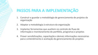 PASSOS PARA A IMPLEMENTAÇÃO
1. Construir e guardar a metodologia de gerenciamento de projetos da
organização
2. Adaptar a metodologia à estrutura da organização
3. Implantar ferramentas que auxiliem no controle do fluxo de
informação e monitoramento do portfólio, programas e projetos
4. Prover sensibilizações, capacitação e demais informações necessárias
para o entendimento e aceitação do gerenciamento de projetos
 