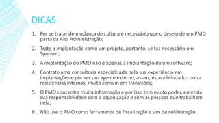 DICAS
1. Por se tratar de mudança de cultura é necessário que o desejo de um PMO
parta da Alta Administração;
2. Trate a implantação como um projeto, portanto, se faz necessário um
Sponsor;
3. A implantação do PMO não é apenas a implantação de um software;
4. Contrate uma consultoria especializada pela sua experiência em
implantações e por ser um agente externo, assim, estará blindado contra
resistências internas, muito comum em transições;
5. O PMO concentra muita informação e por isso tem muito poder, entenda
sua responsabilidade com a organização e com as pessoas que trabalham
nela;
6. Não use o PMO como ferramenta de fiscalização e sim de colaboração.
 