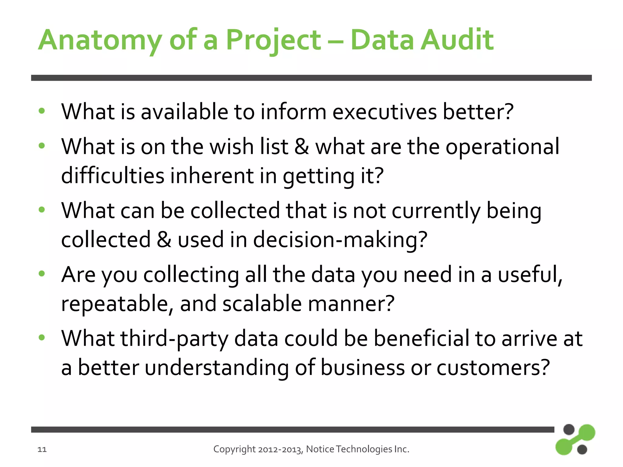 Anatomy of a Project – Data Audit
• What is available to inform executives better?
• What is on the wish list & what are the operational
difficulties inherent in getting it?
• What can be collected that is not currently being
collected & used in decision-making?
• Are you collecting all the data you need in a useful,
repeatable, and scalable manner?
• What third-party data could be beneficial to arrive at
a better understanding of business or customers?

11

Copyright 2012-2013, Notice Technologies Inc.

 