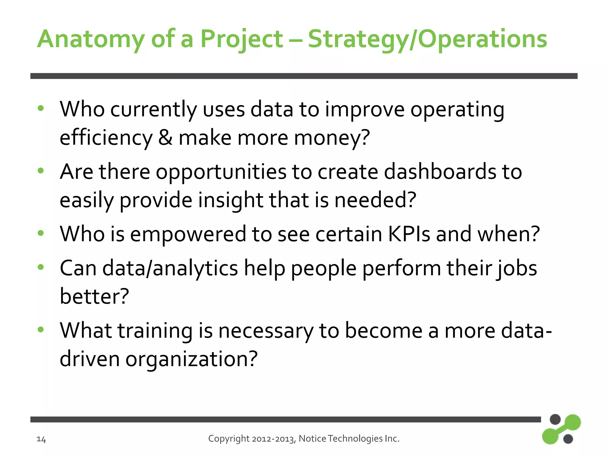 Anatomy of a Project – Strategy/Operations
• Who currently uses data to improve operating
efficiency & make more money?
• Are there opportunities to create dashboards to
easily provide insight that is needed?
• Who is empowered to see certain KPIs and when?
• Can data/analytics help people perform their jobs
better?
• What training is necessary to become a more datadriven organization?

14

Copyright 2012-2013, Notice Technologies Inc.

 