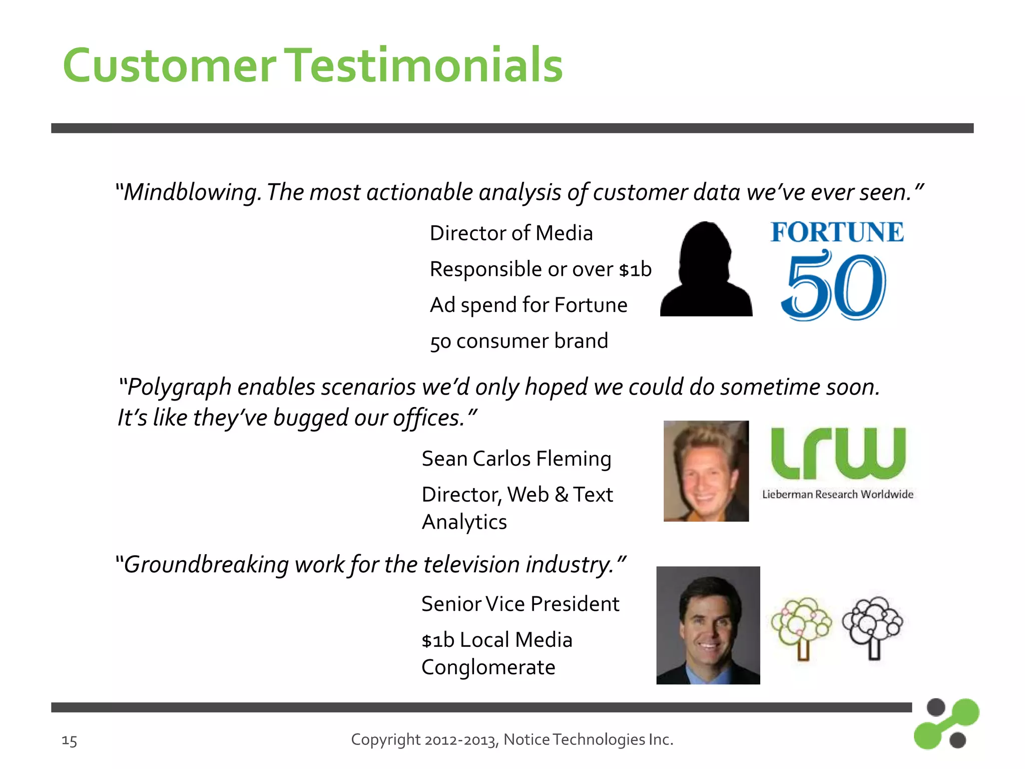 Customer Testimonials
“Mindblowing. The most actionable analysis of customer data we’ve ever seen.”
Director of Media

Responsible or over $1b
Ad spend for Fortune
50 consumer brand

“Polygraph enables scenarios we’d only hoped we could do sometime soon.
It’s like they’ve bugged our offices.”
Sean Carlos Fleming

Director, Web & Text
Analytics

“Groundbreaking work for the television industry.”
Senior Vice President
$1b Local Media
Conglomerate
15

Copyright 2012-2013, Notice Technologies Inc.

 