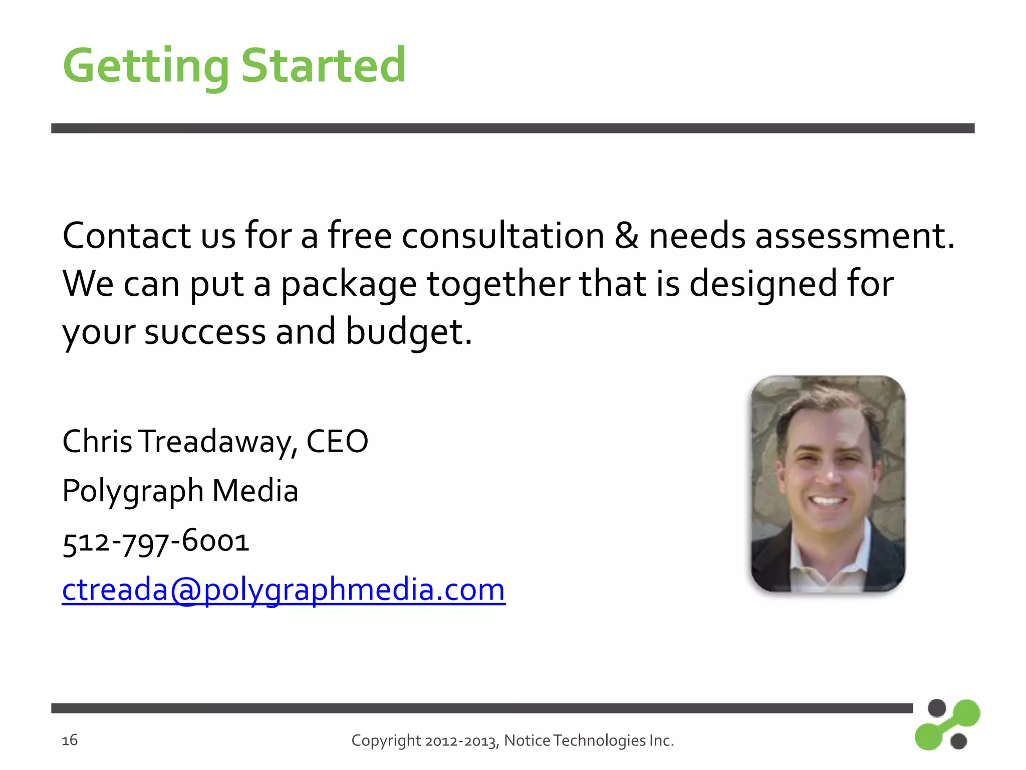 Getting Started
Contact us for a free consultation & needs assessment.
We can put a package together that is designed for
your success and budget.
Chris Treadaway, CEO
Polygraph Media
512-797-6001
ctreada@polygraphmedia.com

16

Copyright 2012-2013, Notice Technologies Inc.

 