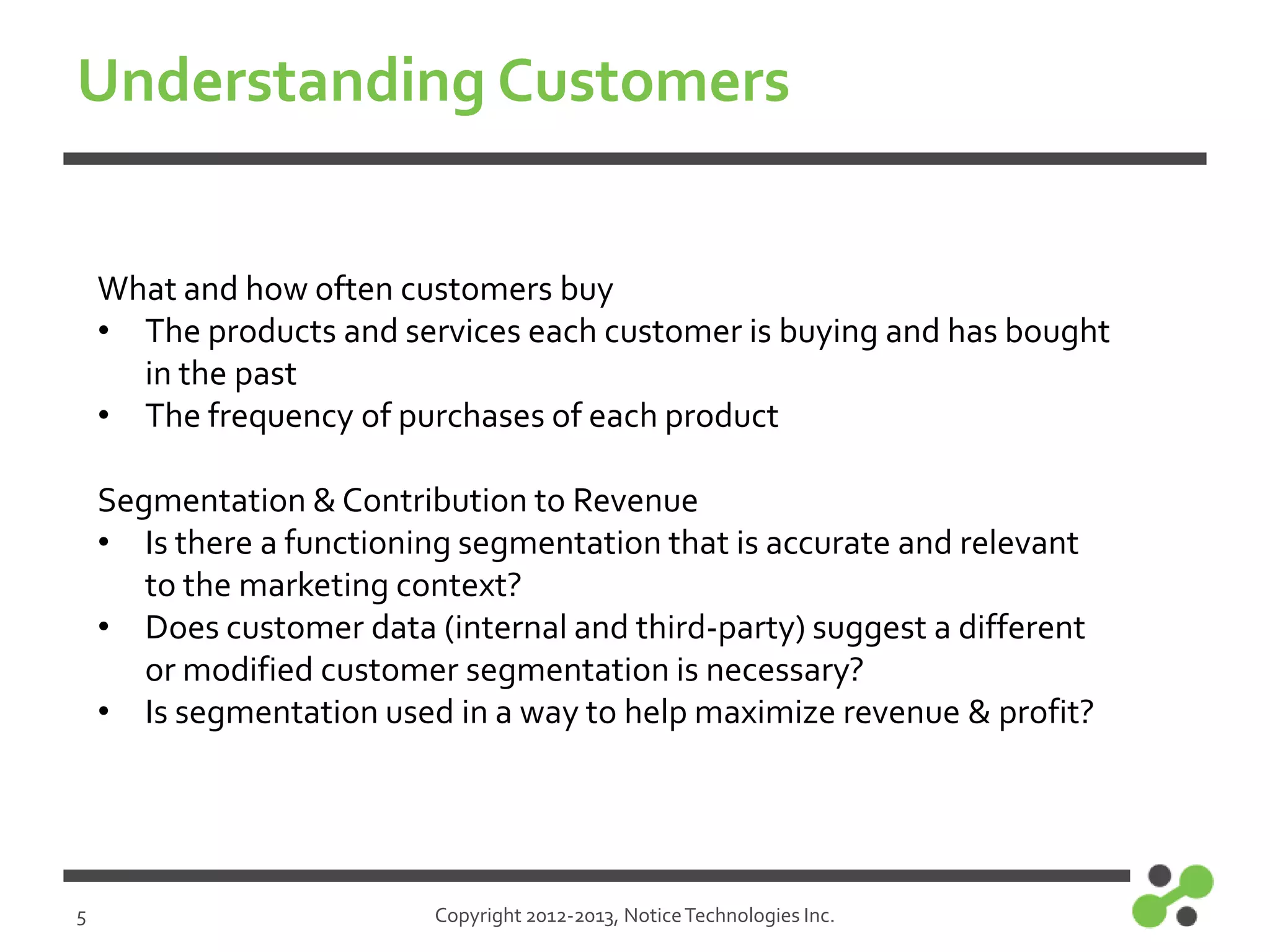 Understanding Customers
What and how often customers buy
• The products and services each customer is buying and has bought
in the past
• The frequency of purchases of each product
Segmentation & Contribution to Revenue
• Is there a functioning segmentation that is accurate and relevant
to the marketing context?
• Does customer data (internal and third-party) suggest a different
or modified customer segmentation is necessary?
• Is segmentation used in a way to help maximize revenue & profit?

5

Copyright 2012-2013, Notice Technologies Inc.

 