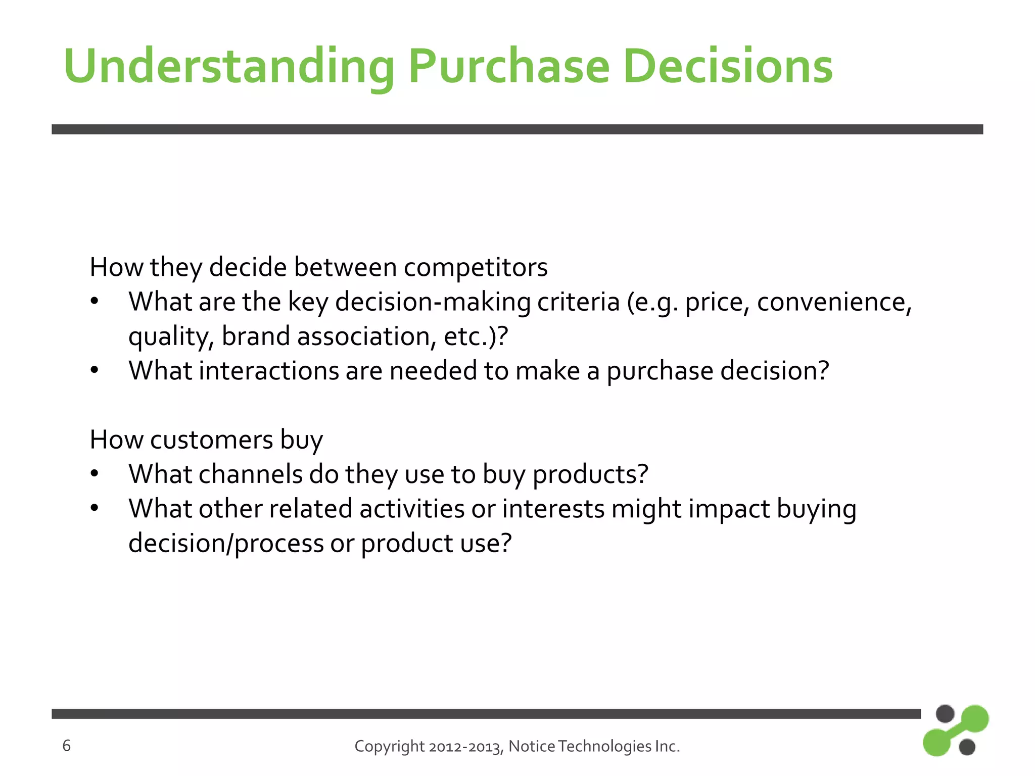 Understanding Purchase Decisions

How they decide between competitors
• What are the key decision-making criteria (e.g. price, convenience,
quality, brand association, etc.)?
• What interactions are needed to make a purchase decision?
How customers buy
• What channels do they use to buy products?
• What other related activities or interests might impact buying
decision/process or product use?

6

Copyright 2012-2013, Notice Technologies Inc.

 