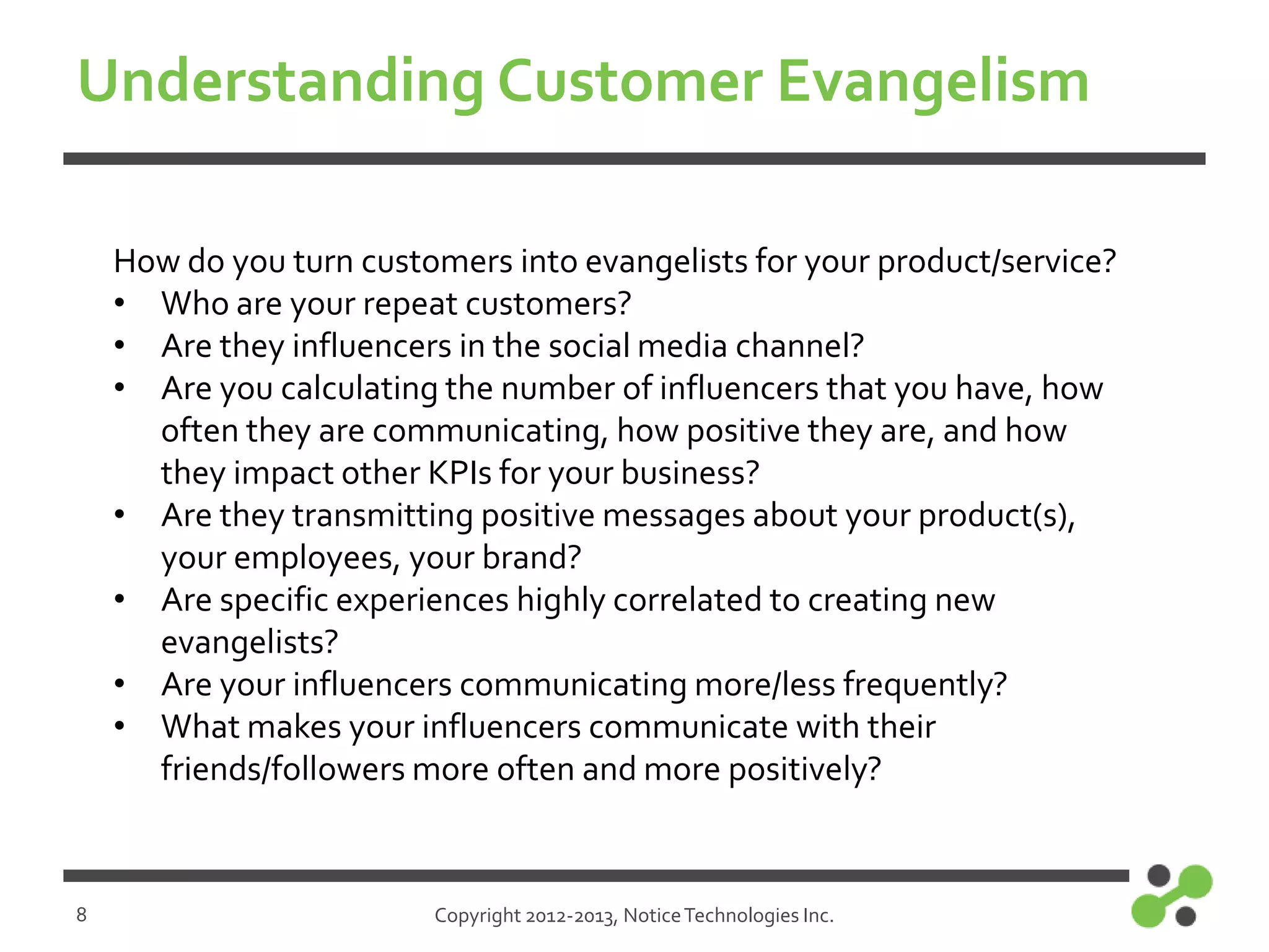 Understanding Customer Evangelism
How do you turn customers into evangelists for your product/service?
• Who are your repeat customers?
• Are they influencers in the social media channel?
• Are you calculating the number of influencers that you have, how
often they are communicating, how positive they are, and how
they impact other KPIs for your business?
• Are they transmitting positive messages about your product(s),
your employees, your brand?
• Are specific experiences highly correlated to creating new
evangelists?
• Are your influencers communicating more/less frequently?
• What makes your influencers communicate with their
friends/followers more often and more positively?

8

Copyright 2012-2013, Notice Technologies Inc.

 