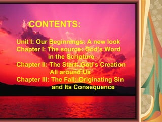 CONTENTS:
Unit I: Our Beginnings: A new look
Chapter I: The source: God’s Word
in the Scripture
Chapter II: The Start: God’s Creation
All around Us
Chapter III: The Fall: Originating Sin
and Its Consequence
 