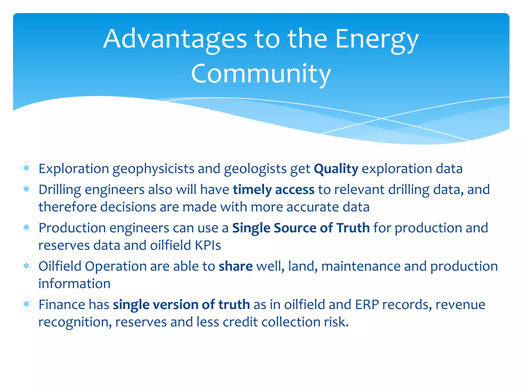 Advantages to the Energy
                Community


Exploration geophysicists and geologists get Quality exploration data
Drilling engineers also will have timely access to relevant drilling data, and
therefore decisions are made with more accurate data
Production engineers can use a Single Source of Truth for production and
reserves data and oilfield KPIs
Oilfield Operation are able to share well, land, maintenance and production
information
Finance has single version of truth as in oilfield and ERP records, revenue
recognition, reserves and less credit collection risk.
 